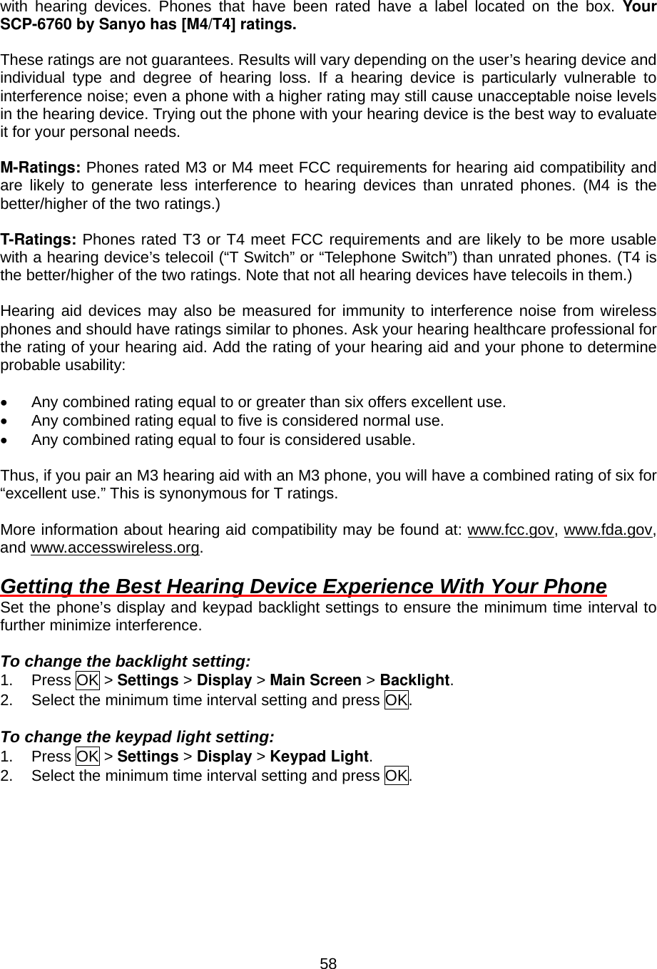  58with hearing devices. Phones that have been rated have a label located on the box. Your SCP-6760 by Sanyo has [M4/T4] ratings.  These ratings are not guarantees. Results will vary depending on the user’s hearing device and individual type and degree of hearing loss. If a hearing device is particularly vulnerable to interference noise; even a phone with a higher rating may still cause unacceptable noise levels in the hearing device. Trying out the phone with your hearing device is the best way to evaluate it for your personal needs.  M-Ratings: Phones rated M3 or M4 meet FCC requirements for hearing aid compatibility and are likely to generate less interference to hearing devices than unrated phones. (M4 is the better/higher of the two ratings.)  T-Ratings: Phones rated T3 or T4 meet FCC requirements and are likely to be more usable with a hearing device’s telecoil (“T Switch” or “Telephone Switch”) than unrated phones. (T4 is the better/higher of the two ratings. Note that not all hearing devices have telecoils in them.)  Hearing aid devices may also be measured for immunity to interference noise from wireless phones and should have ratings similar to phones. Ask your hearing healthcare professional for the rating of your hearing aid. Add the rating of your hearing aid and your phone to determine probable usability:  •  Any combined rating equal to or greater than six offers excellent use. •  Any combined rating equal to five is considered normal use. •  Any combined rating equal to four is considered usable.  Thus, if you pair an M3 hearing aid with an M3 phone, you will have a combined rating of six for “excellent use.” This is synonymous for T ratings.  More information about hearing aid compatibility may be found at: www.fcc.gov, www.fda.gov, and www.accesswireless.org.  Getting the Best Hearing Device Experience With Your Phone Set the phone’s display and keypad backlight settings to ensure the minimum time interval to further minimize interference.  To change the backlight setting: 1. Press OK &gt; Settings &gt; Display &gt; Main Screen &gt; Backlight. 2.  Select the minimum time interval setting and press OK.  To change the keypad light setting: 1. Press OK &gt; Settings &gt; Display &gt; Keypad Light. 2.  Select the minimum time interval setting and press OK.  