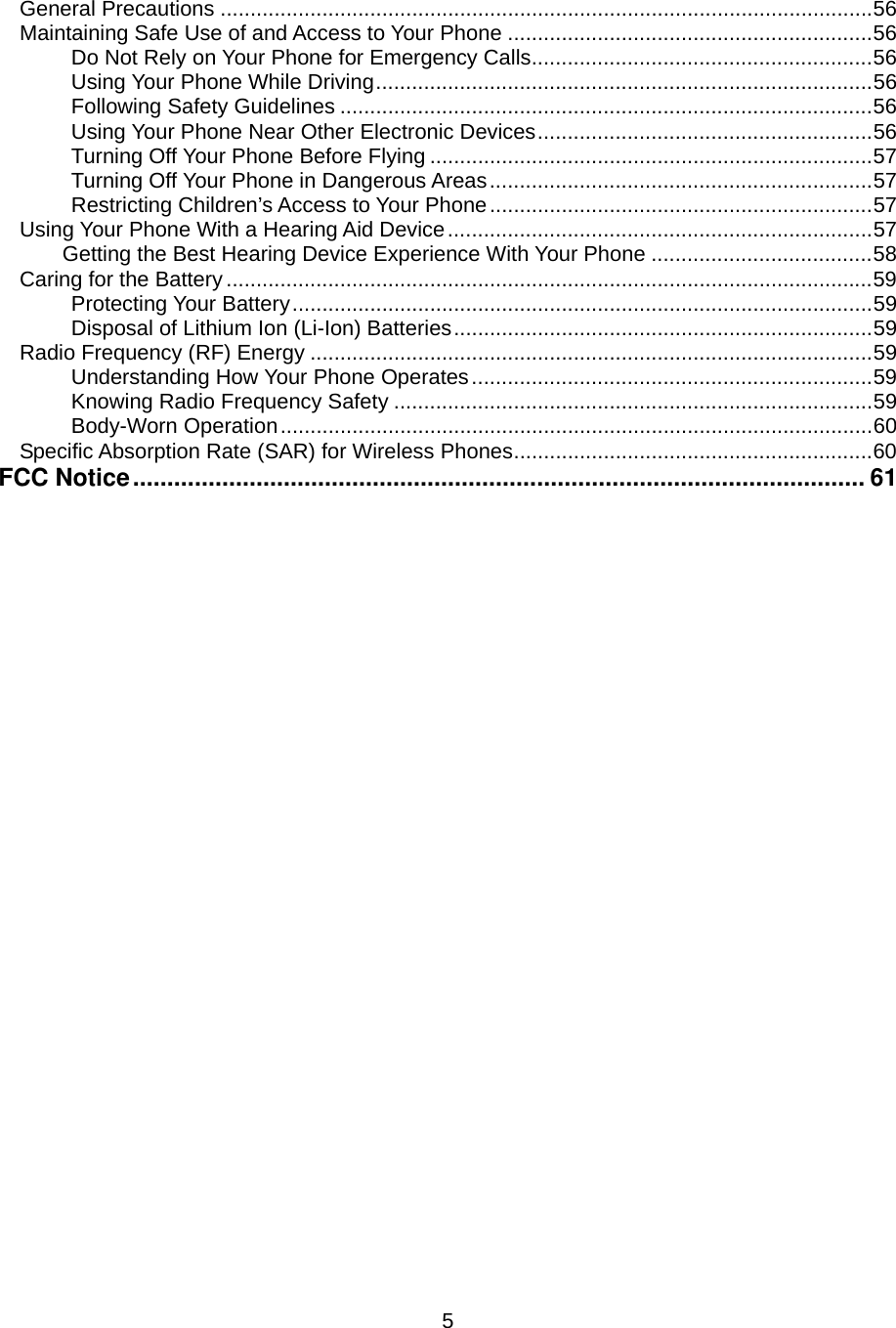  5General Precautions .............................................................................................................56 Maintaining Safe Use of and Access to Your Phone .............................................................56 Do Not Rely on Your Phone for Emergency Calls.........................................................56 Using Your Phone While Driving...................................................................................56 Following Safety Guidelines .........................................................................................56 Using Your Phone Near Other Electronic Devices........................................................56 Turning Off Your Phone Before Flying ..........................................................................57 Turning Off Your Phone in Dangerous Areas................................................................57 Restricting Children’s Access to Your Phone................................................................57 Using Your Phone With a Hearing Aid Device.......................................................................57 Getting the Best Hearing Device Experience With Your Phone .....................................58 Caring for the Battery............................................................................................................59 Protecting Your Battery.................................................................................................59 Disposal of Lithium Ion (Li-Ion) Batteries......................................................................59 Radio Frequency (RF) Energy ..............................................................................................59 Understanding How Your Phone Operates...................................................................59 Knowing Radio Frequency Safety ................................................................................59 Body-Worn Operation...................................................................................................60 Specific Absorption Rate (SAR) for Wireless Phones............................................................60 FCC Notice........................................................................................................... 61                