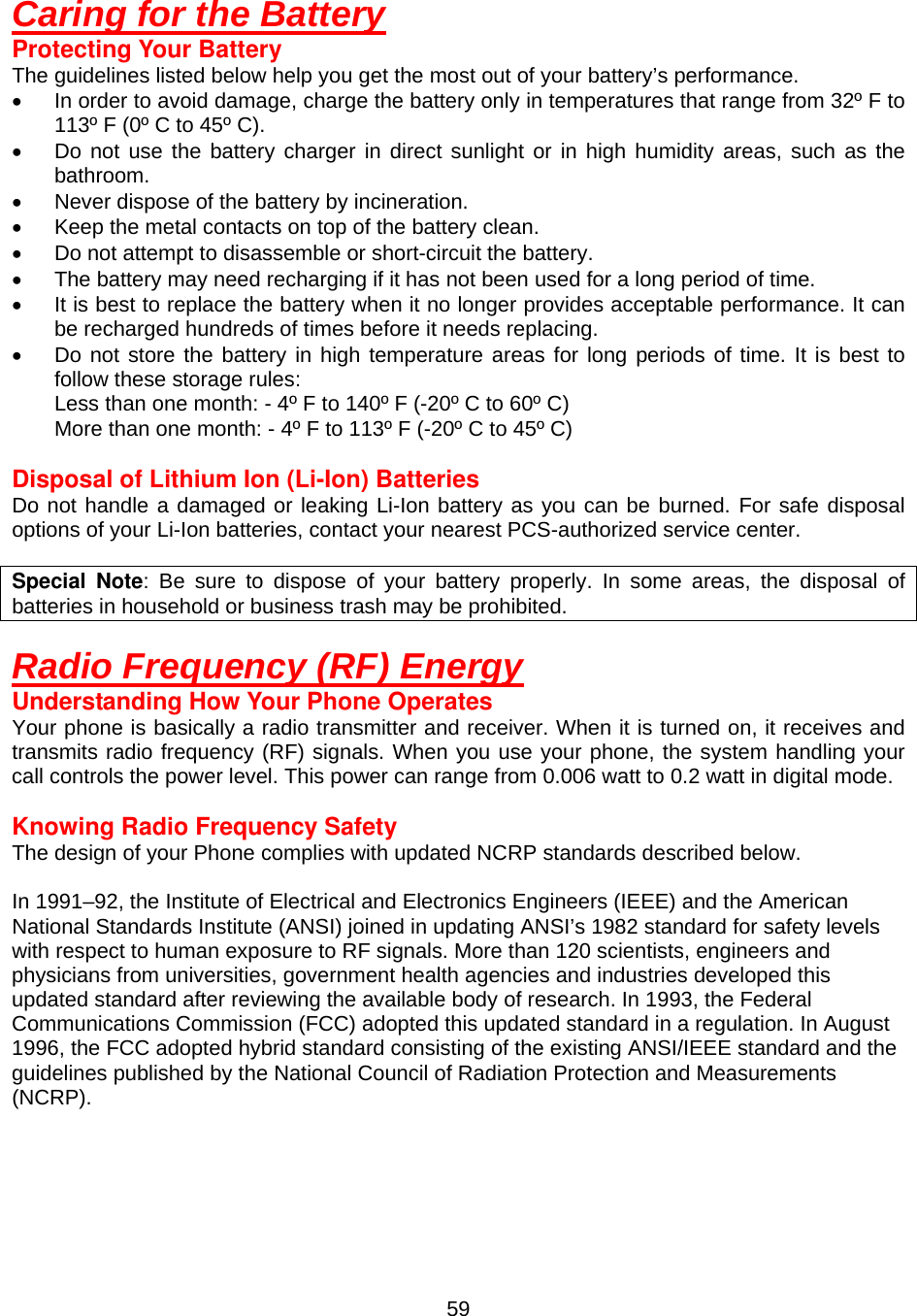  59Caring for the Battery Protecting Your Battery The guidelines listed below help you get the most out of your battery’s performance. •  In order to avoid damage, charge the battery only in temperatures that range from 32º F to 113º F (0º C to 45º C). •  Do not use the battery charger in direct sunlight or in high humidity areas, such as the bathroom. •  Never dispose of the battery by incineration. •  Keep the metal contacts on top of the battery clean. •  Do not attempt to disassemble or short-circuit the battery. •  The battery may need recharging if it has not been used for a long period of time. •  It is best to replace the battery when it no longer provides acceptable performance. It can be recharged hundreds of times before it needs replacing. •  Do not store the battery in high temperature areas for long periods of time. It is best to follow these storage rules: Less than one month: - 4º F to 140º F (-20º C to 60º C) More than one month: - 4º F to 113º F (-20º C to 45º C)  Disposal of Lithium Ion (Li-Ion) Batteries Do not handle a damaged or leaking Li-Ion battery as you can be burned. For safe disposal options of your Li-Ion batteries, contact your nearest PCS-authorized service center.  Special Note: Be sure to dispose of your battery properly. In some areas, the disposal of batteries in household or business trash may be prohibited.   Radio Frequency (RF) Energy Understanding How Your Phone Operates Your phone is basically a radio transmitter and receiver. When it is turned on, it receives and transmits radio frequency (RF) signals. When you use your phone, the system handling your call controls the power level. This power can range from 0.006 watt to 0.2 watt in digital mode.  Knowing Radio Frequency Safety The design of your Phone complies with updated NCRP standards described below.    In 1991–92, the Institute of Electrical and Electronics Engineers (IEEE) and the American National Standards Institute (ANSI) joined in updating ANSI’s 1982 standard for safety levels with respect to human exposure to RF signals. More than 120 scientists, engineers and physicians from universities, government health agencies and industries developed this updated standard after reviewing the available body of research. In 1993, the Federal Communications Commission (FCC) adopted this updated standard in a regulation. In August 1996, the FCC adopted hybrid standard consisting of the existing ANSI/IEEE standard and the guidelines published by the National Council of Radiation Protection and Measurements (NCRP).     