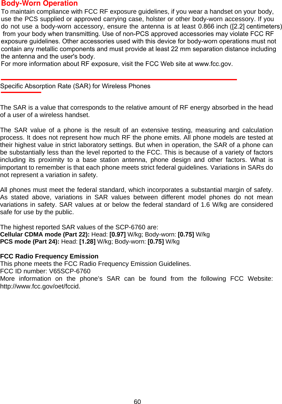  60Body-Worn Operation To maintain compliance with FCC RF exposure guidelines, if you wear a handset on your body, use the PCS supplied or approved carrying case, holster or other body-worn accessory. If you do not use a body-worn accessory, ensure the antenna is at least 0.866 inch ([2.2] centimeters) from your body when transmitting. Use of non-PCS approved accessories may violate FCC RF exposure guidelines. Other accessories used with this device for body-worn operations must not contain any metallic components and must provide at least 22 mm separation distance including the antenna and the user&apos;s body.For more information about RF exposure, visit the FCC Web site at www.fcc.gov.  Specific Absorption Rate (SAR) for Wireless Phones  The SAR is a value that corresponds to the relative amount of RF energy absorbed in the head of a user of a wireless handset.    The SAR value of a phone is the result of an extensive testing, measuring and calculation process. It does not represent how much RF the phone emits. All phone models are tested at their highest value in strict laboratory settings. But when in operation, the SAR of a phone can be substantially less than the level reported to the FCC. This is because of a variety of factors including its proximity to a base station antenna, phone design and other factors. What is important to remember is that each phone meets strict federal guidelines. Variations in SARs do not represent a variation in safety.  All phones must meet the federal standard, which incorporates a substantial margin of safety. As stated above, variations in SAR values between different model phones do not mean variations in safety. SAR values at or below the federal standard of 1.6 W/kg are considered safe for use by the public.  The highest reported SAR values of the SCP-6760 are: Cellular CDMA mode (Part 22): Head: [0.97] W/kg; Body-worn: [0.75] W/kg PCS mode (Part 24): Head: [1.28] W/kg; Body-worn: [0.75] W/kg  FCC Radio Frequency Emission This phone meets the FCC Radio Frequency Emission Guidelines. FCC ID number: V65SCP-6760 More information on the phone’s SAR can be found from the following FCC Website: http://www.fcc.gov/oet/fccid.  