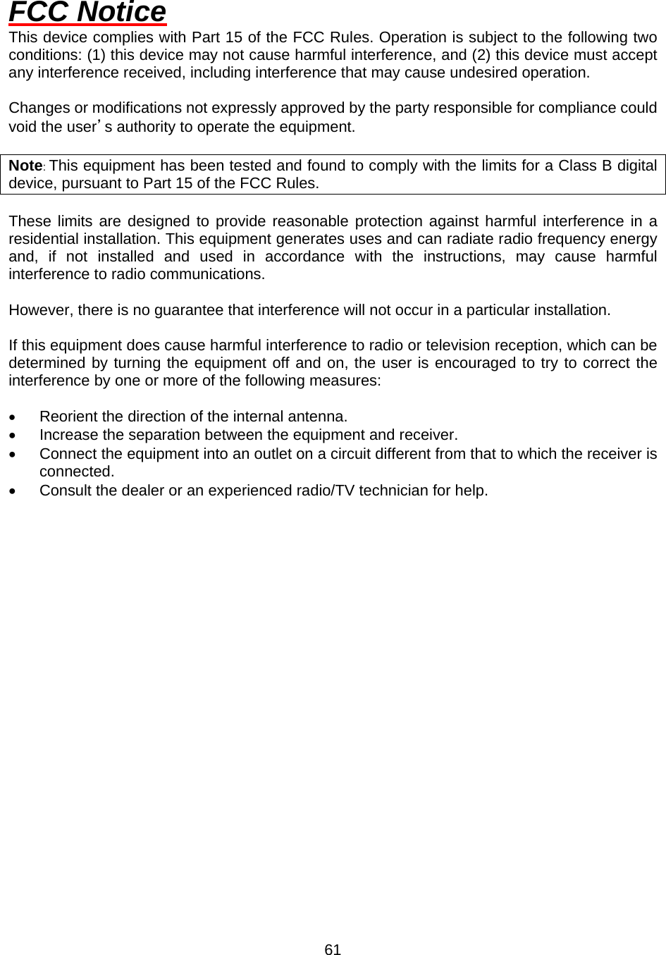  61FCC Notice This device complies with Part 15 of the FCC Rules. Operation is subject to the following two conditions: (1) this device may not cause harmful interference, and (2) this device must accept any interference received, including interference that may cause undesired operation.  Changes or modifications not expressly approved by the party responsible for compliance could void the user’s authority to operate the equipment.  Note: This equipment has been tested and found to comply with the limits for a Class B digital device, pursuant to Part 15 of the FCC Rules.  These limits are designed to provide reasonable protection against harmful interference in a residential installation. This equipment generates uses and can radiate radio frequency energy and, if not installed and used in accordance with the instructions, may cause harmful interference to radio communications.  However, there is no guarantee that interference will not occur in a particular installation.  If this equipment does cause harmful interference to radio or television reception, which can be determined by turning the equipment off and on, the user is encouraged to try to correct the interference by one or more of the following measures:  •  Reorient the direction of the internal antenna. •  Increase the separation between the equipment and receiver. •  Connect the equipment into an outlet on a circuit different from that to which the receiver is connected. •  Consult the dealer or an experienced radio/TV technician for help. 