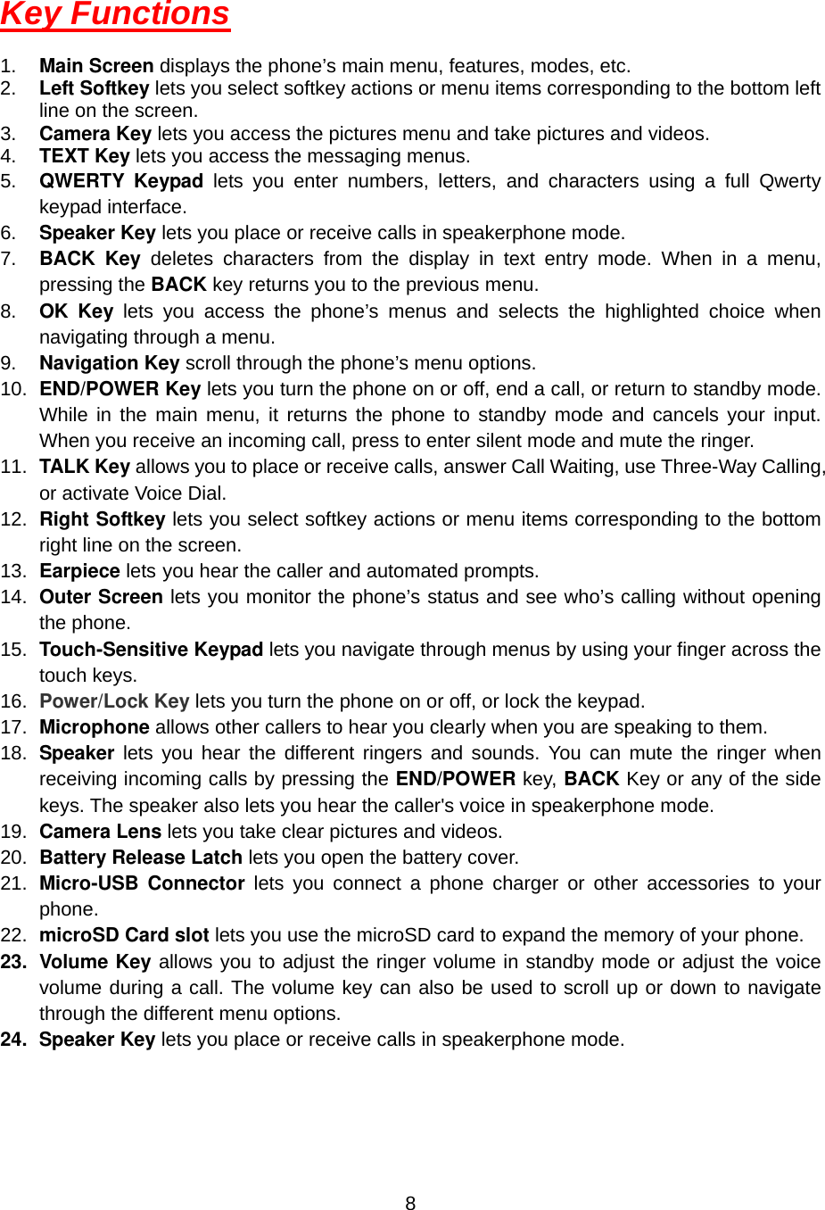  8Key Functions  1.  Main Screen displays the phone’s main menu, features, modes, etc. 2.  Left Softkey lets you select softkey actions or menu items corresponding to the bottom left line on the screen. 3.  Camera Key lets you access the pictures menu and take pictures and videos.  4.  TEXT Key lets you access the messaging menus. 5.  QWERTY Keypad lets you enter numbers, letters, and characters using a full Qwerty keypad interface. 6.  Speaker Key lets you place or receive calls in speakerphone mode. 7.  BACK Key deletes characters from the display in text entry mode. When in a menu, pressing the BACK key returns you to the previous menu. 8.  OK Key lets you access the phone’s menus and selects the highlighted choice when navigating through a menu. 9.  Navigation Key scroll through the phone’s menu options. 10.  END/POWER Key lets you turn the phone on or off, end a call, or return to standby mode. While in the main menu, it returns the phone to standby mode and cancels your input. When you receive an incoming call, press to enter silent mode and mute the ringer. 11.  TALK Key allows you to place or receive calls, answer Call Waiting, use Three-Way Calling, or activate Voice Dial. 12.  Right Softkey lets you select softkey actions or menu items corresponding to the bottom right line on the screen. 13.  Earpiece lets you hear the caller and automated prompts. 14.  Outer Screen lets you monitor the phone’s status and see who’s calling without opening the phone. 15.  Touch-Sensitive Keypad lets you navigate through menus by using your finger across the touch keys. 16.  Power/Lock Key lets you turn the phone on or off, or lock the keypad. 17.  Microphone allows other callers to hear you clearly when you are speaking to them. 18.  Speaker lets you hear the different ringers and sounds. You can mute the ringer when receiving incoming calls by pressing the END/POWER key, BACK Key or any of the side keys. The speaker also lets you hear the caller&apos;s voice in speakerphone mode.   19.  Camera Lens lets you take clear pictures and videos. 20.  Battery Release Latch lets you open the battery cover. 21.  Micro-USB Connector lets you connect a phone charger or other accessories to your phone. 22.  microSD Card slot lets you use the microSD card to expand the memory of your phone. 23. Volume Key allows you to adjust the ringer volume in standby mode or adjust the voice volume during a call. The volume key can also be used to scroll up or down to navigate through the different menu options. 24. Speaker Key lets you place or receive calls in speakerphone mode. 