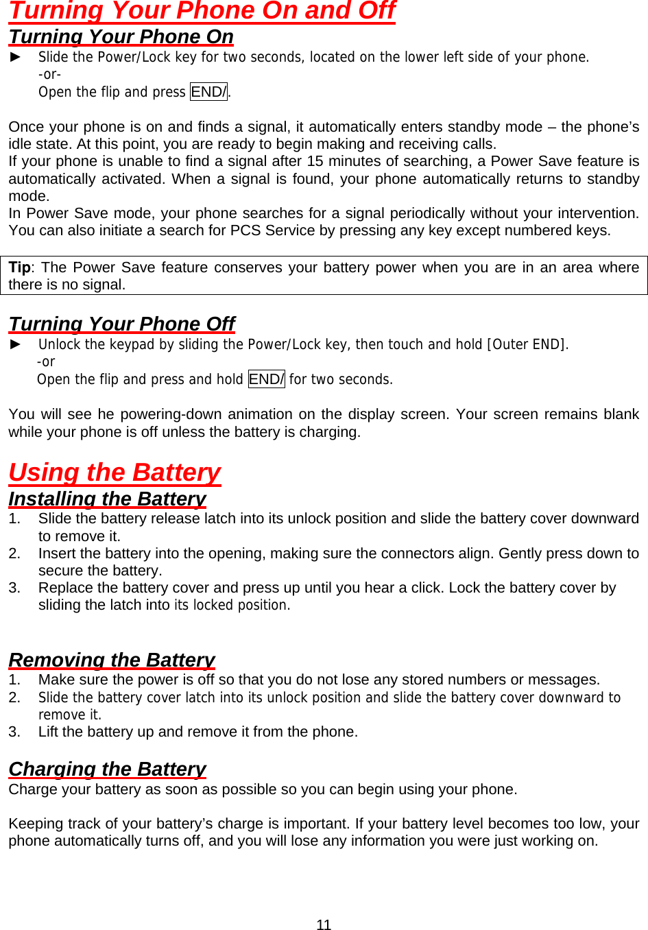  11Turning Your Phone On and Off Turning Your Phone On ► Slide the Power/Lock key for two seconds, located on the lower left side of your phone. -or- Open the flip and press END/.  Once your phone is on and finds a signal, it automatically enters standby mode – the phone’s idle state. At this point, you are ready to begin making and receiving calls. If your phone is unable to find a signal after 15 minutes of searching, a Power Save feature is automatically activated. When a signal is found, your phone automatically returns to standby mode. In Power Save mode, your phone searches for a signal periodically without your intervention.   You can also initiate a search for PCS Service by pressing any key except numbered keys.  Tip: The Power Save feature conserves your battery power when you are in an area where there is no signal.  Turning Your Phone Off ► Unlock the keypad by sliding the Power/Lock key, then touch and hold [Outer END]. -or  Open the flip and press and hold END/ for two seconds.  You will see he powering-down animation on the display screen. Your screen remains blank while your phone is off unless the battery is charging.  Using the Battery Installing the Battery 1.  Slide the battery release latch into its unlock position and slide the battery cover downward to remove it.   2.  Insert the battery into the opening, making sure the connectors align. Gently press down to secure the battery. 3.  Replace the battery cover and press up until you hear a click. Lock the battery cover by sliding the latch into its locked position.   Removing the Battery 1.  Make sure the power is off so that you do not lose any stored numbers or messages. 2.  Slide the battery cover latch into its unlock position and slide the battery cover downward to remove it. 3.  Lift the battery up and remove it from the phone.  Charging the Battery Charge your battery as soon as possible so you can begin using your phone.  Keeping track of your battery’s charge is important. If your battery level becomes too low, your phone automatically turns off, and you will lose any information you were just working on.   