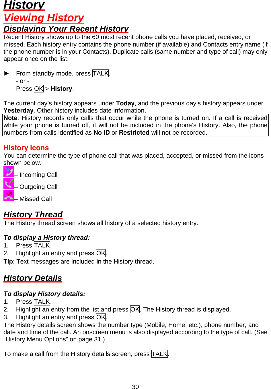  30History Viewing History Displaying Your Recent History Recent History shows up to the 60 most recent phone calls you have placed, received, or missed. Each history entry contains the phone number (if available) and Contacts entry name (if the phone number is in your Contacts). Duplicate calls (same number and type of call) may only appear once on the list.  ► From standby mode, press TALK. - or - Press OK &gt; History.  The current day’s history appears under Today, and the previous day’s history appears under Yesterday. Other history includes date information. Note: History records only calls that occur while the phone is turned on. If a call is received while your phone is turned off, it will not be included in the phone’s History. Also, the phone numbers from calls identified as No ID or Restricted will not be recorded.  History Icons You can determine the type of phone call that was placed, accepted, or missed from the icons shown below. – Incoming Call – Outgoing Call – Missed Call  History Thread The History thread screen shows all history of a selected history entry.  To display a History thread: 1. Press TALK. 2.  Highlight an entry and press OK. Tip: Text messages are included in the History thread.  History Details  To display History details: 1. Press TALK. 2.  Highlight an entry from the list and press OK. The History thread is displayed. 3.  Highlight an entry and press OK. The History details screen shows the number type (Mobile, Home, etc.), phone number, and date and time of the call. An onscreen menu is also displayed according to the type of call. (See “History Menu Options” on page 31.)  To make a call from the History details screen, press TALK. 