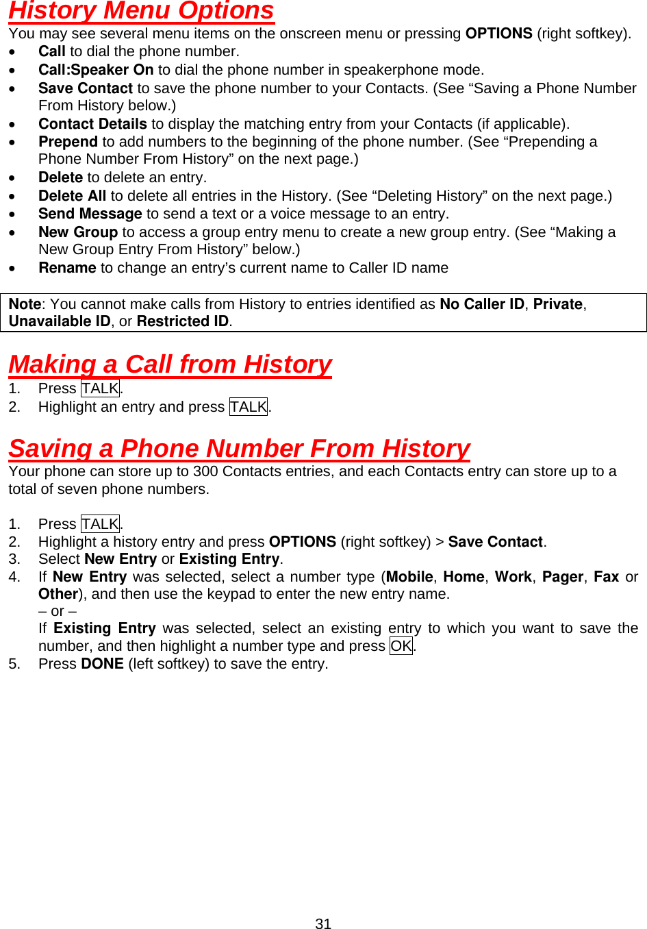  31History Menu Options You may see several menu items on the onscreen menu or pressing OPTIONS (right softkey). •  Call to dial the phone number. •  Call:Speaker On to dial the phone number in speakerphone mode. •  Save Contact to save the phone number to your Contacts. (See “Saving a Phone Number From History below.) •  Contact Details to display the matching entry from your Contacts (if applicable). •  Prepend to add numbers to the beginning of the phone number. (See “Prepending a Phone Number From History” on the next page.)                                                      •  Delete to delete an entry. •  Delete All to delete all entries in the History. (See “Deleting History” on the next page.) •  Send Message to send a text or a voice message to an entry. •  New Group to access a group entry menu to create a new group entry. (See “Making a New Group Entry From History” below.) •  Rename to change an entry’s current name to Caller ID name  Note: You cannot make calls from History to entries identified as No Caller ID, Private, Unavailable ID, or Restricted ID.  Making a Call from History 1. Press TALK. 2.  Highlight an entry and press TALK.  Saving a Phone Number From History Your phone can store up to 300 Contacts entries, and each Contacts entry can store up to a total of seven phone numbers.  1. Press TALK. 2.  Highlight a history entry and press OPTIONS (right softkey) &gt; Save Contact. 3. Select New Entry or Existing Entry. 4. If New Entry was selected, select a number type (Mobile, Home, Work, Pager, Fax or Other), and then use the keypad to enter the new entry name.     – or –     If Existing Entry was selected, select an existing entry to which you want to save the number, and then highlight a number type and press OK. 5. Press DONE (left softkey) to save the entry. 