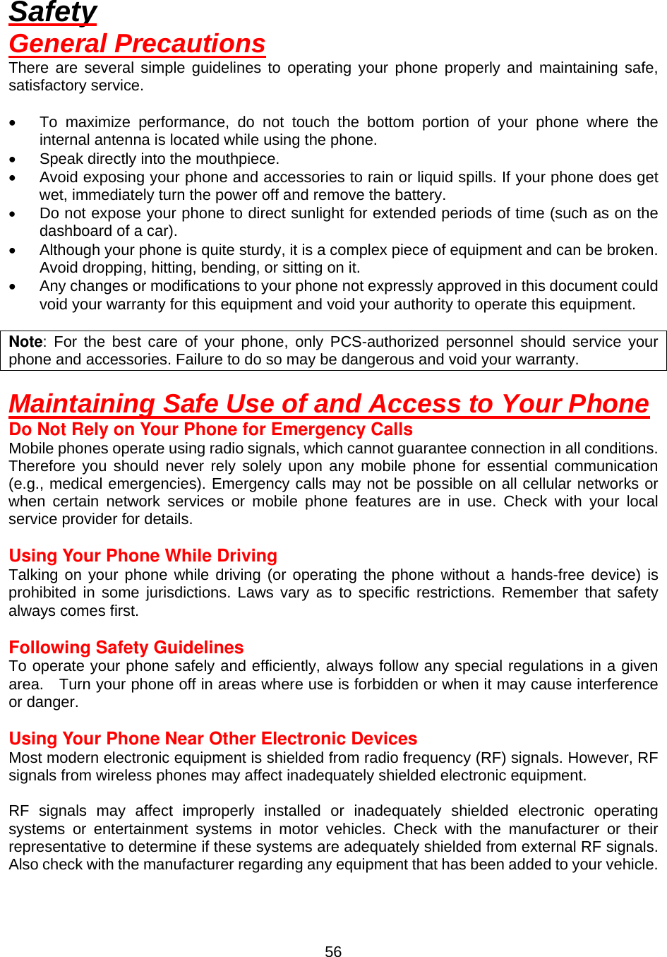  56Safety General Precautions There are several simple guidelines to operating your phone properly and maintaining safe, satisfactory service.  •  To maximize performance, do not touch the bottom portion of your phone where the internal antenna is located while using the phone. •  Speak directly into the mouthpiece. •  Avoid exposing your phone and accessories to rain or liquid spills. If your phone does get wet, immediately turn the power off and remove the battery. •  Do not expose your phone to direct sunlight for extended periods of time (such as on the dashboard of a car). •  Although your phone is quite sturdy, it is a complex piece of equipment and can be broken. Avoid dropping, hitting, bending, or sitting on it. •  Any changes or modifications to your phone not expressly approved in this document could void your warranty for this equipment and void your authority to operate this equipment.  Note: For the best care of your phone, only PCS-authorized personnel should service your phone and accessories. Failure to do so may be dangerous and void your warranty.  Maintaining Safe Use of and Access to Your Phone Do Not Rely on Your Phone for Emergency Calls Mobile phones operate using radio signals, which cannot guarantee connection in all conditions.   Therefore you should never rely solely upon any mobile phone for essential communication (e.g., medical emergencies). Emergency calls may not be possible on all cellular networks or when certain network services or mobile phone features are in use. Check with your local service provider for details.  Using Your Phone While Driving Talking on your phone while driving (or operating the phone without a hands-free device) is prohibited in some jurisdictions. Laws vary as to specific restrictions. Remember that safety always comes first.  Following Safety Guidelines To operate your phone safely and efficiently, always follow any special regulations in a given area.    Turn your phone off in areas where use is forbidden or when it may cause interference or danger.  Using Your Phone Near Other Electronic Devices Most modern electronic equipment is shielded from radio frequency (RF) signals. However, RF signals from wireless phones may affect inadequately shielded electronic equipment.    RF signals may affect improperly installed or inadequately shielded electronic operating systems or entertainment systems in motor vehicles. Check with the manufacturer or their representative to determine if these systems are adequately shielded from external RF signals. Also check with the manufacturer regarding any equipment that has been added to your vehicle.   