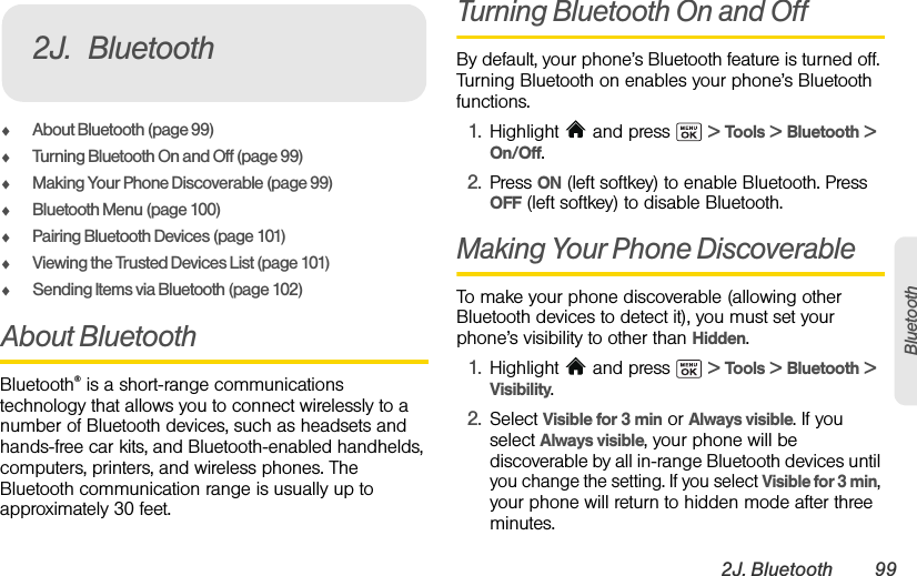 2J. Bluetooth 99BluetoothࡗAbout Bluetooth (page 99)ࡗTurning Bluetooth On and Off (page 99)ࡗMaking Your Phone Discoverable (page 99)ࡗBluetooth Menu (page 100)ࡗPairing Bluetooth Devices (page 101)ࡗViewing the Trusted Devices List (page 101)ࡗSending Items via Bluetooth (page 102)About BluetoothBluetooth® is a short-range communications technology that allows you to connect wirelessly to a number of Bluetooth devices, such as headsets and hands-free car kits, and Bluetooth-enabled handhelds, computers, printers, and wireless phones. The Bluetooth communication range is usually up to approximately 30 feet.Turning Bluetooth On and OffBy default, your phone’s Bluetooth feature is turned off. Turning Bluetooth on enables your phone’s Bluetooth functions.1. Highlight   and press   &gt; Tools &gt; Bluetooth &gt;  On/Off.2. Press ON (left softkey) to enable Bluetooth. Press OFF (left softkey) to disable Bluetooth.Making Your Phone DiscoverableTo make your phone discoverable (allowing other Bluetooth devices to detect it), you must set your phone’s visibility to other than Hidden.1. Highlight   and press   &gt; Tools &gt; Bluetooth &gt;  Visibility.2. Select Visible for 3 min or Always visible. If you select Always visible, your phone will be discoverable by all in-range Bluetooth devices until you change the setting. If you select Visible for 3 min, your phone will return to hidden mode after three minutes.2J. Bluetooth