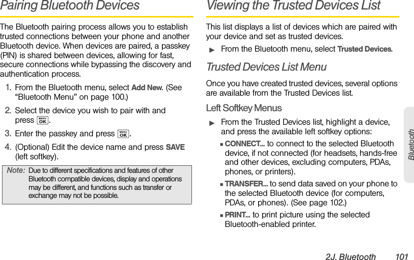 2J. Bluetooth 101BluetoothPairing Bluetooth DevicesThe Bluetooth pairing process allows you to establish trusted connections between your phone and another Bluetooth device. When devices are paired, a passkey (PIN) is shared between devices, allowing for fast, secure connections while bypassing the discovery and authentication process.1. From the Bluetooth menu, select Add New. (See “Bluetooth Menu” on page 100.)2. Select the device you wish to pair with and press .3. Enter the passkey and press  .4. (Optional) Edit the device name and press SAVE (left softkey).Viewing the Trusted Devices ListThis list displays a list of devices which are paired with your device and set as trusted devices.ᮣFrom the Bluetooth menu, select Trusted Devices.Trusted Devices List MenuOnce you have created trusted devices, several options are available from the Trusted Devices list.Left Softkey MenusᮣFrom the Trusted Devices list, highlight a device, and press the available left softkey options:ⅢCONNECT... to connect to the selected Bluetooth device, if not connected (for headsets, hands-free and other devices, excluding computers, PDAs, phones, or printers).ⅢTRANSFER... to send data saved on your phone to the selected Bluetooth device (for computers, PDAs, or phones). (See page 102.)ⅢPRINT... to print picture using the selected Bluetooth-enabled printer.Note: Due to different specifications and features of other Bluetooth compatible devices, display and operations may be different, and functions such as transfer or exchange may not be possible.