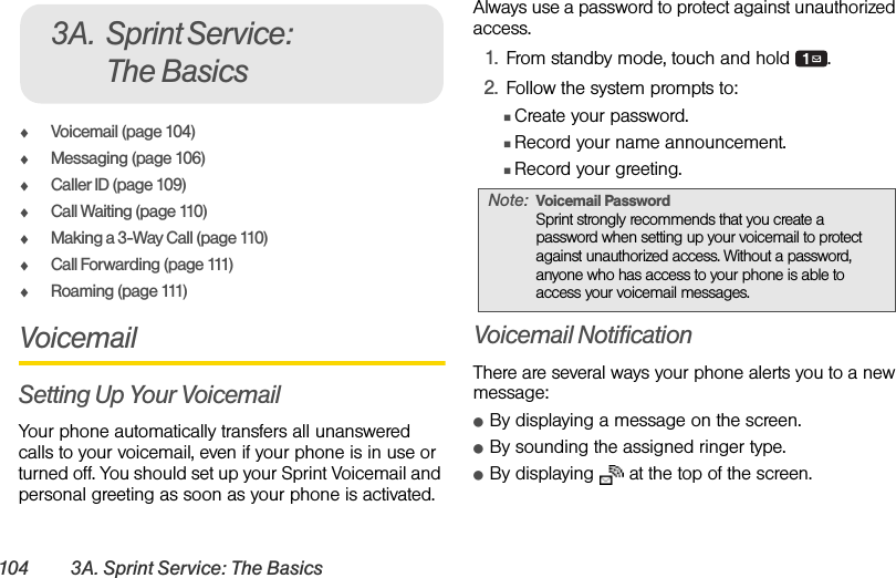 104 3A. Sprint Service: The BasicsࡗVoicemail (page 104)ࡗMessaging (page 106)ࡗCaller ID (page 109)ࡗCall Waiting (page 110)ࡗMaking a 3-Way Call (page 110)ࡗCall Forwarding (page 111)ࡗRoaming (page 111)VoicemailSetting Up Your VoicemailYour phone automatically transfers all unanswered calls to your voicemail, even if your phone is in use or turned off. You should set up your Sprint Voicemail and personal greeting as soon as your phone is activated. Always use a password to protect against unauthorized access.1. From standby mode, touch and hold  .2. Follow the system prompts to:ⅢCreate your password.ⅢRecord your name announcement.ⅢRecord your greeting.Voicemail NotificationThere are several ways your phone alerts you to a new message:ⅷBy displaying a message on the screen.ⅷBy sounding the assigned ringer type.ⅷBy displaying   at the top of the screen.3A. Sprint Service: The BasicsNote: Voicemail PasswordSprint strongly recommends that you create a password when setting up your voicemail to protect against unauthorized access. Without a password, anyone who has access to your phone is able to access your voicemail messages.
