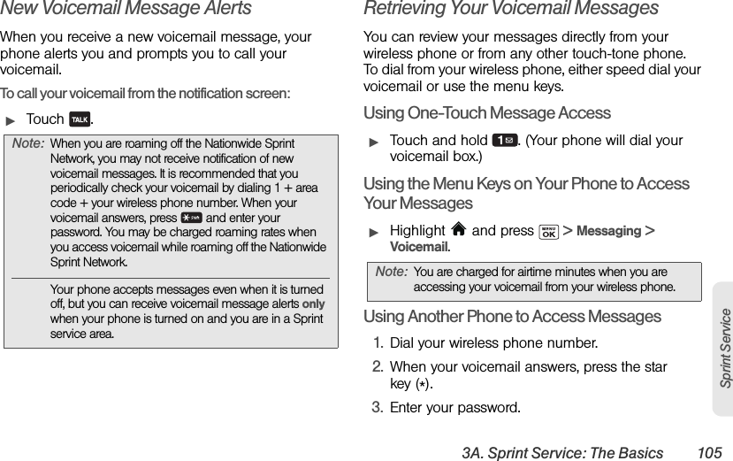 3A. Sprint Service: The Basics 105Sprint ServiceNew Voicemail Message AlertsWhen you receive a new voicemail message, your phone alerts you and prompts you to call your voicemail.To call your voicemail from the notification screen:ᮣTouch .Retrieving Your Voicemail MessagesYou can review your messages directly from your wireless phone or from any other touch-tone phone. To dial from your wireless phone, either speed dial your voicemail or use the menu keys.Using One-Touch Message AccessᮣTouch and hold  . (Your phone will dial your voicemail box.)Using the Menu Keys on Your Phone to Access Your MessagesᮣHighlight   and press   &gt; Messaging &gt; Voicemail.Using Another Phone to Access Messages1. Dial your wireless phone number.2. When your voicemail answers, press the star key (*).3. Enter your password.Note: When you are roaming off the Nationwide Sprint Network, you may not receive notification of new voicemail messages. It is recommended that you periodically check your voicemail by dialing 1 + area code + your wireless phone number. When your voicemail answers, press   and enter your password. You may be charged roaming rates when you access voicemail while roaming off the Nationwide Sprint Network.Your phone accepts messages even when it is turned off, but you can receive voicemail message alerts only when your phone is turned on and you are in a Sprint service area.Note: You are charged for airtime minutes when you are accessing your voicemail from your wireless phone.