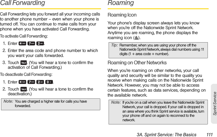 3A. Sprint Service: The Basics 111Sprint ServiceCall ForwardingCall Forwarding lets you forward all your incoming calls to another phone number – even when your phone is turned off. You can continue to make calls from your phone when you have activated Call Forwarding.To activate Call Forwarding:1. Enter   .2. Enter the area code and phone number to which you want your calls forwarded.3. Touch  . (You will hear a tone to confirm the activation of Call Forwarding.)To deactivate Call Forwarding:1. Enter    .2. Touch  . (You will hear a tone to confirm the deactivation.)RoamingRoaming IconYour phone’s display screen always lets you know when you’re off the Nationwide Sprint Network. Anytime you are roaming, the phone displays the roaming icon ( ).Roaming on Other NetworksWhen you’re roaming on other networks, your call quality and security will be similar to the quality you receive when making calls on the Nationwide Sprint Network. However, you may not be able to access certain features, such as data services, depending on the available network.Note: You are charged a higher rate for calls you have forwarded.Tip: Remember, when you are using your phone off the Nationwide Sprint Network, always dial numbers using 11 digits (1 + area code + number).Note: If you’re on a call when you leave the Nationwide Sprint Network, your call is dropped. If your call is dropped in an area where you think Sprint service is available, turn your phone off and on again to reconnect to the network.