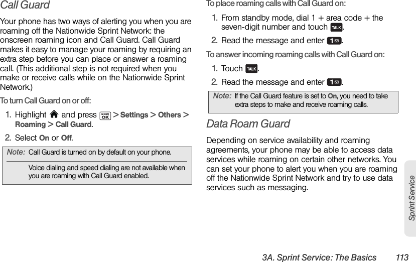 3A. Sprint Service: The Basics 113Sprint ServiceCall GuardYour phone has two ways of alerting you when you are roaming off the Nationwide Sprint Network: the onscreen roaming icon and Call Guard. Call Guard makes it easy to manage your roaming by requiring an extra step before you can place or answer a roaming call. (This additional step is not required when you make or receive calls while on the Nationwide Sprint Network.)To turn Call Guard on or off:1. Highlight  and press   &gt; Settings &gt; Others &gt; Roaming &gt; Call Guard.2. Select On or Off.To place roaming calls with Call Guard on:1. From standby mode, dial 1 + area code + the seven-digit number and touch  .2. Read the message and enter  .To answer incoming roaming calls with Call Guard on:1. Touch .2. Read the message and enter  .Data Roam GuardDepending on service availability and roaming agreements, your phone may be able to access data services while roaming on certain other networks. You can set your phone to alert you when you are roaming off the Nationwide Sprint Network and try to use data services such as messaging.Note: Call Guard is turned on by default on your phone.Voice dialing and speed dialing are not available when you are roaming with Call Guard enabled.Note: If the Call Guard feature is set to On, you need to take extra steps to make and receive roaming calls.