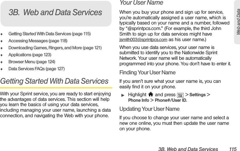 3B. Web and Data Services 115Web and DataࡗGetting Started With Data Services (page 115)ࡗAccessing Messages (page 118)ࡗDownloading Games, Ringers, and More (page 121)ࡗApplications (page 123)ࡗBrowser Menu (page 124)ࡗData Services FAQs (page 127)Getting Started With Data ServicesWith your Sprint service, you are ready to start enjoying the advantages of data services. This section will help you learn the basics of using your data services, including managing your user name, launching a data connection, and navigating the Web with your phone.Your User NameWhen you buy your phone and sign up for service, you’re automatically assigned a user name, which is typically based on your name and a number, followed by “@sprintpcs.com.” (For example, the third John Smith to sign up for data services might have jsmith003@sprintpcs.com as his user name.)When you use data services, your user name is submitted to identify you to the Nationwide Sprint Network. Your user name will be automatically programmed into your phone. You don’t have to enter it.Finding Your User NameIf you aren’t sure what your user name is, you can easily find it on your phone.ᮣHighlight   and press   &gt; Settings &gt; Phone Info &gt; Phone#/User ID.Updating Your User NameIf you choose to change your user name and select a new one online, you must then update the user name on your phone.3B. Web and Data Services