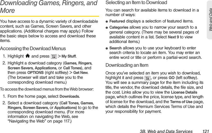 3B. Web and Data Services 121Web and DataDownloading Games, Ringers, and MoreYou have access to a dynamic variety of downloadable content, such as Games, Screen Savers, and other applications. (Additional charges may apply.) Follow the basic steps below to access and download these items.Accessing the Download Menus1. Highlight  and press   &gt; My Stuff.2.Highlight a download category (Games, Ringers, Screen Savers, Applications, or Call Tones), and then press OPTIONS (right softkey) &gt; Get New. (The browser will start and take you to the corresponding download menu.)To access the download menus from the Web browser:1. From the home page, select Downloads.2. Select a download category (Call Tones, Games, Ringers, Screen Savers, or Applications) to go to the corresponding download menu. (For more information on navigating the Web, see “Navigating the Web” on page 117.)Selecting an Item to DownloadYou can search for available items to download in a number of ways:ⅷFeatured displays a selection of featured items.ⅷCategories allows you to narrow your search to a general category. (There may be several pages of available content in a list. Select Next 9 to view additional items.)ⅷSearch allows you to use your keyboard to enter search criteria to locate an item. You may enter an entire word or title or perform a partial-word search.Downloading an ItemOnce you’ve selected an item you wish to download, highlight it and press  , or press GO (left softkey). You will see a summary page for the item including its title, the vendor, the download details, the file size, and the cost. Links allow you to view the License Details page, which outlines the price, license type, and length of license for the download, and the Terms of Use page, which details the Premium Services Terms of Use and your responsibility for payment. 