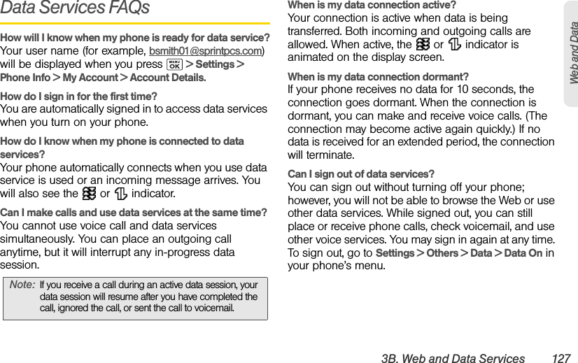 3B. Web and Data Services 127Web and DataData Services FAQsHow will I know when my phone is ready for data service?Your user name (for example, bsmith01@sprintpcs.com) will be displayed when you press   &gt; Settings &gt; Phone Info &gt; My Account &gt; Account Details.How do I sign in for the first time?You are automatically signed in to access data services when you turn on your phone.How do I know when my phone is connected to data services?Your phone automatically connects when you use data service is used or an incoming message arrives. You will also see the   or   indicator.Can I make calls and use data services at the same time?You cannot use voice call and data services simultaneously. You can place an outgoing call anytime, but it will interrupt any in-progress data session.When is my data connection active?Your connection is active when data is being transferred. Both incoming and outgoing calls are allowed. When active, the   or   indicator is animated on the display screen.When is my data connection dormant?If your phone receives no data for 10 seconds, the connection goes dormant. When the connection is dormant, you can make and receive voice calls. (The connection may become active again quickly.) If no data is received for an extended period, the connection will terminate.Can I sign out of data services?You can sign out without turning off your phone; however, you will not be able to browse the Web or use other data services. While signed out, you can still place or receive phone calls, check voicemail, and use other voice services. You may sign in again at any time. To sign out, go to Settings &gt; Others &gt; Data &gt; Data On in your phone’s menu.Note: If you receive a call during an active data session, your data session will resume after you have completed the call, ignored the call, or sent the call to voicemail.