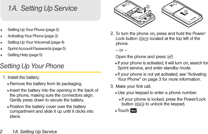 2 1A. Setting Up ServiceࡗSetting Up Your Phone (page 2)ࡗActivating Your Phone (page 3)ࡗSetting Up Your Voicemail (page 4) ࡗSprint Account Passwords (page 5)ࡗGetting Help (page 5)Setting Up Your Phone1. Install the battery.ⅢRemove the battery from its packaging.ⅢInsert the battery into the opening in the back of the phone, making sure the connectors align. Gently press down to secure the battery.ⅢPosition the battery cover over the battery compartment and slide it up until it clicks into place.2. To turn the phone on, press and hold the Power/Lock button ( ) located at the top left of the phone. – or –Open the phone and press  .ⅢIf your phone is activated, it will turn on, search for Sprint service, and enter standby mode.ⅢIf your phone is not yet activated, see “Activating Your Phone” on page 3 for more information.3. Make your first call.ⅢUse your keypad to enter a phone number.ⅢIf your phone is locked, press the Power/Lock button ( ) to unlock the keypad.ⅢTouch .1A. Setting Up Service