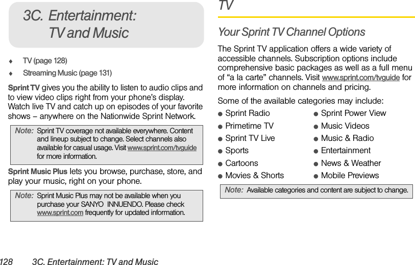 128 3C. Entertainment: TV and MusicࡗTV (page 128)ࡗStreaming Music (page 131)Sprint TV gives you the ability to listen to audio clips and to view video clips right from your phone’s display. Watch live TV and catch up on episodes of your favorite shows – anywhere on the Nationwide Sprint Network.Sprint Music Plus lets you browse, purchase, store, and play your music, right on your phone.TVYour Sprint TV Channel OptionsThe Sprint TV application offers a wide variety of accessible channels. Subscription options include comprehensive basic packages as well as a full menu of “a la carte” channels. Visit www.sprint.com/tvguide for more information on channels and pricing.Some of the available categories may include:ⅷSprint Radio ⅷSprint Power ViewⅷPrimetime TV ⅷMusic VideosⅷSprint TV Live ⅷMusic &amp; RadioⅷSports ⅷEntertainmentⅷCartoons ⅷNews &amp; WeatherⅷMovies &amp; Shorts ⅷMobile PreviewsNote: Sprint TV coverage not available everywhere. Content and lineup subject to change. Select channels also available for casual usage. Visit www.sprint.com/tvguide for more information.Note: Sprint Music Plus may not be available when you purchase your SANYO  INNUENDO. Please check www.sprint.com frequently for updated information.3C. Entertainment: TV and MusicNote: Available categories and content are subject to change.