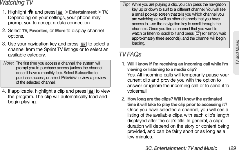 3C. Entertainment: TV and Music 129TV and MusicWatching TV1. Highlight  and press  &gt; Entertainment &gt; TV. Depending on your settings, your phone may prompt you to accept a data connection.2. Select TV, Favorites, or More to display channel options.3. Use your navigation key and press   to select a channel from the Sprint TV listings or to select an available category.4. If applicable, highlight a clip and press   to view the program. The clip will automatically load and begin playing.TV FAQs1. Will I know if I’m receiving an incoming call while I’m viewing or listening to a media clip?Yes. All incoming calls will temporarily pause your current clip and provide you with the option to answer or ignore the incoming call or to send it to voicemail.2. How long are the clips? Will I know the estimated time it will take to play the clip prior to accessing it?Once you have selected a channel, you will see a listing of the available clips, with each clip’s length displayed after the clip’s title. In general, a clip’s duration will depend on the story or content being provided, and can be fairly short or as long as a few minutes.Note: The first time you access a channel, the system will prompt you to purchase access (unless the channel doesn’t have a monthly fee). Select Subscribe to purchase access, or select Preview to view a preview of the selected channel.Tip: While you are playing a clip, you can press the navigation key up or down to surf to a different channel. You will see a small pop-up screen that tells you which channel you are watching as well as other channels that you have access to. Use the navigation key to scroll through the channels. Once you find a channel that you want to watch or listen to, scroll to it and press   (or simply wait approximately three seconds), and the channel will begin loading.