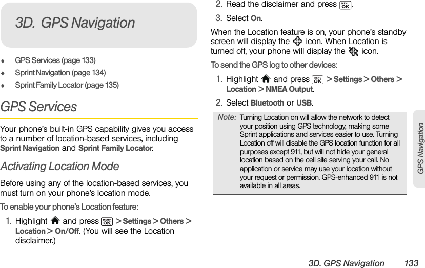 3D. GPS Navigation 133GPS NavigationࡗGPS Services (page 133)ࡗSprint Navigation (page 134)ࡗSprint Family Locator (page 135)GPS ServicesYour phone’s built-in GPS capability gives you access to a number of location-based services, including Sprint Navigation and Sprint Family Locator.Activating Location ModeBefore using any of the location-based services, you must turn on your phone’s location mode.To enable your phone’s Location feature:1. Highlight  and press  &gt; Settings &gt; Others &gt; Location &gt; On/Off. (You will see the Location disclaimer.)2. Read the disclaimer and press  .3. Select On.When the Location feature is on, your phone’s standby screen will display the   icon. When Location is turned off, your phone will display the   icon.To send the GPS log to other devices:1. Highlight   and press  &gt; Settings &gt; Others &gt; Location &gt; NMEA Output.2. Select Bluetooth or USB.3D. GPS NavigationNote: Turning Location on will allow the network to detect your position using GPS technology, making some Sprint applications and services easier to use. Turning Location off will disable the GPS location function for all purposes except 911, but will not hide your general location based on the cell site serving your call. No application or service may use your location without your request or permission. GPS-enhanced 911 is not available in all areas.