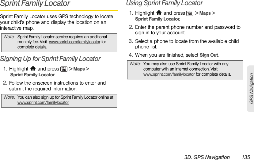 3D. GPS Navigation 135GPS NavigationSprint Family LocatorSprint Family Locator uses GPS technology to locate your child’s phone and display the location on an interactive map. Signing Up for Sprint Family Locator1. Highlight  and press  &gt; Maps &gt;  Sprint Family Locator. 2. Follow the onscreen instructions to enter and submit the required information.Using Sprint Family Locator1. Highlight   and press  &gt; Maps &gt; Sprint Family Locator. 2. Enter the parent phone number and password to sign in to your account.3. Select a phone to locate from the available child phone list.4. When you are finished, select Sign Out.Note: Sprint Family Locator service requires an additional monthly fee. Visit  www.sprint.com/familylocator for complete details.Note: You can also sign up for Sprint Family Locator online at www.sprint.com/familylocator.Note: You may also use Sprint Family Locator with any computer with an Internet connection. Visit www.sprint.com/familylocator for complete details.
