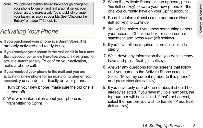 1A. Setting Up Service 3Setting Up ServiceActivating Your PhoneⅷIf you purchased your phone at a Sprint Store, it is probably activated and ready to use.ⅷIf you received your phone in the mail and it is for a new Sprint account or a new line of service, it is designed to activate automatically. To confirm your activation, make a phone call.ⅷIf you received your phone in the mail and you are activating a new phone for an existing number on your account, you can do this directly on your phone:1. Turn on your new phone (make sure the old one is turned off).2. Wait while information about your phone is transmitted to Sprint.3. When the Activate Phone screen appears, press Yes (left softkey) to swap your new phone for the one you currently have on your Sprint account.4. Read the informational screen and press Next (left softkey) to continue.5. You will be asked if you know some things about your account. Check the box for each correct statement, and press Next (left softkey).6. If you have all the required information, skip to step 8.7. Write down any information that you don’t already have and press Next (left softkey).8. Answer any questions for the screens that follow until you come to the Activate Phone screen. Select “Move my current number to this phone” and press Next (left softkey). 9. If you have only one phone number, it should be already selected. If you have multiple numbers, the top number will be selected. If that’s not correct, select the number you wish to transfer. Press Next (left softkey).Note: Your phone’s battery should have enough charge for your phone to turn on and find a signal, set up your voicemail, and make a call. You should fully charge your battery as soon as possible. See “Charging the Battery” on page 17 for details.