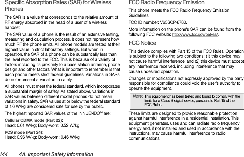144 4A. Important Safety InformationSpecific Absorption Rates (SAR) for Wireless PhonesThe SAR is a value that corresponds to the relative amount of RF energy absorbed in the head of a user of a wireless handset.The SAR value of a phone is the result of an extensive testing, measuring and calculation process. It does not represent how much RF the phone emits. All phone models are tested at their highest value in strict laboratory settings. But when in operation, the SAR of a phone can be substantially less than the level reported to the FCC. This is because of a variety of factors including its proximity to a base station antenna, phone design and other factors. What is important to remember is that each phone meets strict federal guidelines. Variations in SARs do not represent a variation in safety. All phones must meet the federal standard, which incorporates a substantial margin of safety. As stated above, variations in SAR values between different model phones do not mean variations in safety. SAR values at or below the federal standard of 1.6 W/kg are considered safe for use by the public. The highest reported SAR values of the INNUENDOTM are:Cellular CDMA mode (Part 22):Head: 0.61 W/kg; Body-worn: 0.52 W/kg PCS mode (Part 24):Head: 0.96 W/kg; Body-worn: 0.46 W/kgFCC Radio Frequency EmissionThis phone meets the FCC Radio Frequency Emission Guidelines. FCC ID number: V65SCP-6780. More information on the phone’s SAR can be found from the following FCC website: http://www.fcc.gov/oet/ea/.FCC NoticeThis device complies with Part 15 of the FCC Rules. Operation is subject to the following two conditions: (1) this device may not cause harmful interference, and (2) this device must accept any interference received, including interference that may cause undesired operation.Changes or modifications not expressly approved by the party responsible for compliance could void the user’s authority to operate the equipment.These limits are designed to provide reasonable protection against harmful interference in a residential installation. This equipment generates, uses and can radiate radio frequency energy and, if not installed and used in accordance with the instructions, may cause harmful interference to radio communications.Note: This equipment has been tested and found to comply with the limits for a Class B digital device, pursuant to Part 15 of the FCC Rules.