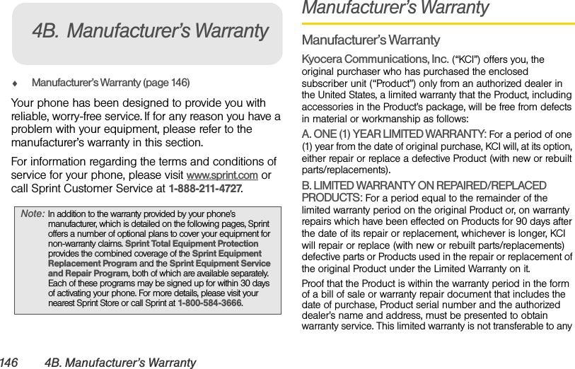 146 4B. Manufacturer’s WarrantyࡗManufacturer’s Warranty (page 146)Your phone has been designed to provide you with reliable, worry-free service. If for any reason you have a problem with your equipment, please refer to the manufacturer’s warranty in this section.For information regarding the terms and conditions of service for your phone, please visit www.sprint.com or call Sprint Customer Service at 1-888-211-4727.Manufacturer’s WarrantyManufacturer’s WarrantyKyocera Communications, Inc. (“KCI”) offers you, the original purchaser who has purchased the enclosed subscriber unit (“Product”) only from an authorized dealer in the United States, a limited warranty that the Product, including accessories in the Product’s package, will be free from defects in material or workmanship as follows:A. ONE (1) YEAR LIMITED WARRANTY: For a period of one (1) year from the date of original purchase, KCI will, at its option, either repair or replace a defective Product (with new or rebuilt parts/replacements).B. LIMITED WARRANTY ON REPAIRED/REPLACED PRODUCTS: For a period equal to the remainder of the limited warranty period on the original Product or, on warranty repairs which have been effected on Products for 90 days after the date of its repair or replacement, whichever is longer, KCI will repair or replace (with new or rebuilt parts/replacements) defective parts or Products used in the repair or replacement of the original Product under the Limited Warranty on it.Proof that the Product is within the warranty period in the form of a bill of sale or warranty repair document that includes the date of purchase, Product serial number and the authorized dealer’s name and address, must be presented to obtain warranty service. This limited warranty is not transferable to any Note: In addition to the warranty provided by your phone’s manufacturer, which is detailed on the following pages, Sprint offers a number of optional plans to cover your equipment for non-warranty claims. Sprint Total Equipment Protection provides the combined coverage of the Sprint Equipment Replacement Program and the Sprint Equipment Service and Repair Program, both of which are available separately. Each of these programs may be signed up for within 30 days of activating your phone. For more details, please visit your nearest Sprint Store or call Sprint at 1-800-584-3666.4B. Manufacturer’s Warranty