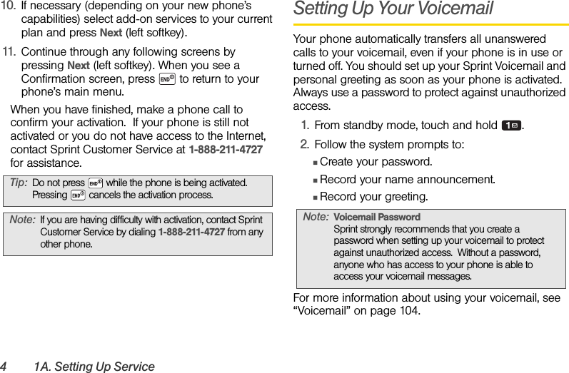 4 1A. Setting Up Service10. If necessary (depending on your new phone’s capabilities) select add-on services to your current plan and press Next (left softkey). 11. Continue through any following screens by pressing Next (left softkey). When you see a Confirmation screen, press   to return to your phone’s main menu.When you have finished, make a phone call to confirm your activation.  If your phone is still not activated or you do not have access to the Internet, contact Sprint Customer Service at 1-888-211-4727 for assistance.Setting Up Your VoicemailYour phone automatically transfers all unanswered calls to your voicemail, even if your phone is in use or turned off. You should set up your Sprint Voicemail and personal greeting as soon as your phone is activated. Always use a password to protect against unauthorized access.1. From standby mode, touch and hold  .2. Follow the system prompts to:ⅢCreate your password.ⅢRecord your name announcement.ⅢRecord your greeting.For more information about using your voicemail, see “Voicemail” on page 104.Tip: Do not press   while the phone is being activated. Pressing   cancels the activation process.Note: If you are having difficulty with activation, contact Sprint Customer Service by dialing 1-888-211-4727 from any other phone.Note: Voicemail PasswordSprint strongly recommends that you create a password when setting up your voicemail to protect against unauthorized access.  Without a password, anyone who has access to your phone is able to access your voicemail messages.