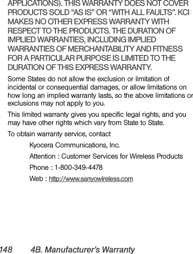 148 4B. Manufacturer’s WarrantyAPPLICATIONS). THIS WARRANTY DOES NOT COVER PRODUCTS SOLD “AS IS” OR “WITH ALL FAULTS”. KCI MAKES NO OTHER EXPRESS WARRANTY WITH RESPECT TO THE PRODUCTS. THE DURATION OF IMPLIED WARRANTIES, INCLUDING IMPLIED WARRANTIES OF MERCHANTABILITY AND FITNESS FOR A PARTICULAR PURPOSE IS LIMITED TO THE DURATION OF THIS EXPRESS WARRANTY.Some States do not allow the exclusion or limitation of incidental or consequential damages, or allow limitations on how long an implied warranty lasts, so the above limitations or exclusions may not apply to you.This limited warranty gives you specific legal rights, and you may have other rights which vary from State to State.To obtain warranty service, contactKyocera Communications, Inc.Attention : Customer Services for Wireless ProductsPhone : 1-800-349-4478Web : http://www.sanyowireless.com