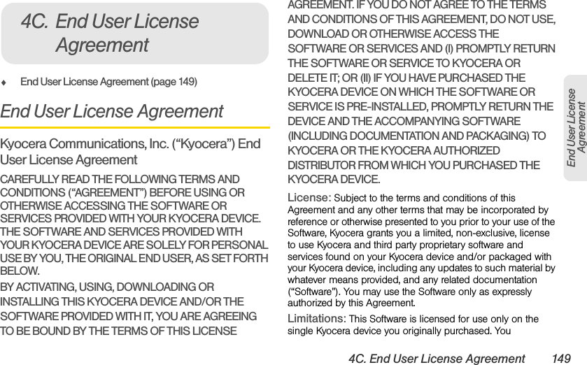 4C. End User License Agreement 149End User License AgreementࡗEnd User License Agreement (page 149)End User License AgreementKyocera Communications, Inc. (“Kyocera”) End User License AgreementCAREFULLY READ THE FOLLOWING TERMS AND CONDITIONS (“AGREEMENT”) BEFORE USING OR OTHERWISE ACCESSING THE SOFTWARE OR SERVICES PROVIDED WITH YOUR KYOCERA DEVICE. THE SOFTWARE AND SERVICES PROVIDED WITH YOUR KYOCERA DEVICE ARE SOLELY FOR PERSONAL USE BY YOU, THE ORIGINAL END USER, AS SET FORTH BELOW.BY ACTIVATING, USING, DOWNLOADING OR INSTALLING THIS KYOCERA DEVICE AND/OR THE SOFTWARE PROVIDED WITH IT, YOU ARE AGREEING TO BE BOUND BY THE TERMS OF THIS LICENSE AGREEMENT. IF YOU DO NOT AGREE TO THE TERMS AND CONDITIONS OF THIS AGREEMENT, DO NOT USE, DOWNLOAD OR OTHERWISE ACCESS THE SOFTWARE OR SERVICES AND (I) PROMPTLY RETURN THE SOFTWARE OR SERVICE TO KYOCERA OR DELETE IT; OR (II) IF YOU HAVE PURCHASED THE KYOCERA DEVICE ON WHICH THE SOFTWARE OR SERVICE IS PRE-INSTALLED, PROMPTLY RETURN THE DEVICE AND THE ACCOMPANYING SOFTWARE (INCLUDING DOCUMENTATION AND PACKAGING) TO KYOCERA OR THE KYOCERA AUTHORIZED DISTRIBUTOR FROM WHICH YOU PURCHASED THE KYOCERA DEVICE.License: Subject to the terms and conditions of this Agreement and any other terms that may be incorporated by reference or otherwise presented to you prior to your use of the Software, Kyocera grants you a limited, non-exclusive, license to use Kyocera and third party proprietary software and services found on your Kyocera device and/or packaged with your Kyocera device, including any updates to such material by whatever means provided, and any related documentation (“Software”). You may use the Software only as expressly authorized by this Agreement.Limitations: This Software is licensed for use only on the single Kyocera device you originally purchased. You 4C. End User License Agreement