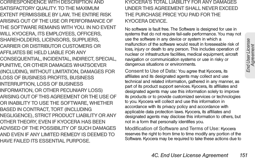 4C. End User License Agreement 151End User License AgreementCORRESPONDENCE WITH DESCRIPTION AND SATISFACTORY QUALITY. TO THE MAXIMUM EXTENT PERMISSIBLE BY LAW, THE ENTIRE RISK ARISING OUT OF THE USE OR PERFORMANCE OF THE SOFTWARE REMAINS WITH YOU. IN NO EVENT WILL KYOCERA, ITS EMPLOYEES, OFFICERS, SHAREHOLDERS, LICENSORS, SUPPLIERS, CARRIER OR DISTRIBUTOR CUSTOMERS OR AFFILIATES BE HELD LIABLE FOR ANY CONSEQUENTIAL, INCIDENTAL, INDIRECT, SPECIAL, PUNITIVE, OR OTHER DAMAGES WHATSOEVER (INCLUDING, WITHOUT LIMITATION, DAMAGES FOR LOSS OF BUSINESS PROFITS, BUSINESS INTERRUPTION, LOSS OF BUSINESS INFORMATION, OR OTHER PECUNIARY LOSS) ARISING OUT OF THIS AGREEMENT OR THE USE OF OR INABILITY TO USE THE SOFTWARE, WHETHER BASED IN CONTRACT, TORT (INCLUDING NEGLIGENCE), STRICT PRODUCT LIABILITY OR ANY OTHER THEORY, EVEN IF KYOCERA HAS BEEN ADVISED OF THE POSSIBILITY OF SUCH DAMAGES AND EVEN IF ANY LIMITED REMEDY IS DEEMED TO HAVE FAILED ITS ESSENTIAL PURPOSE. KYOCERA’S TOTAL LIABILITY FOR ANY DAMAGES UNDER THIS AGREEMENT SHALL NEVER EXCEED THE PURCHASE PRICE YOU PAID FOR THE KYOCERA DEVICE.No software is fault free. The Software is designed for use in systems that do not require fail-safe performance. You may not use the software in any device or system in which a malfunction of the software would result in foreseeable risk of loss, injury or death to any person. This includes operation of nuclear or infrastructure facilities, medical equipment, aircraft navigation or communication systems or use in risky or dangerous situations or environments.Consent to Use of Data: You agree that Kyocera, its affiliates and its designated agents may collect and use technical and related information, gathered in any manner, as part of its product support services. Kyocera, its affiliates and designated agents may use this information solely to improve its products or to provide customized services or technologies to you. Kyocera will collect and use this information in accordance with its privacy policy and accordance with applicable data protection laws. Kyocera, its affiliates and designated agents may disclose this information to others, but not in a form that personally identifies you.Modification of Software and Terms of Use: Kyocera reserves the right to from time to time modify any portion of the Software. Kyocera may be required to take these actions due to 