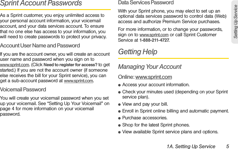 1A. Setting Up Service 5Setting Up ServiceSprint Account PasswordsAs a Sprint customer, you enjoy unlimited access to your personal account information, your voicemail account, and your data services account. To ensure that no one else has access to your information, you will need to create passwords to protect your privacy.Account User Name and PasswordIf you are the account owner, you will create an account user name and password when you sign on to www.sprint.com. (Click Need to register for access? to get started.) If you are not the account owner (if someone else receives the bill for your Sprint service), you can get a sub-account password at www.sprint.com.Voicemail PasswordYou will create your voicemail password when you set up your voicemail. See “Setting Up Your Voicemail” on page 4 for more information on your voicemail password.Data Services PasswordWith your Sprint phone, you may elect to set up an optional data services password to control data (Web) access and authorize Premium Service purchases.For more information, or to change your passwords, sign on to www.sprint.com or call Sprint Customer Service at 1-888-211-4727.Getting HelpManaging Your AccountOnline: www.sprint.comⅷAccess your account information.ⅷCheck your minutes used (depending on your Sprint service plan).ⅷView and pay your bill.ⅷEnroll in Sprint online billing and automatic payment.ⅷPurchase accessories.ⅷShop for the latest Sprint phones.ⅷView available Sprint service plans and options.