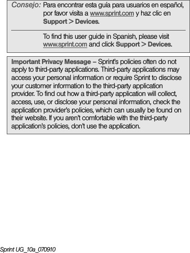 Sprint UG_10a_070910Consejo: Para encontrar esta guía para usuarios en español, por favor visita a www.sprint.com y haz clic en Support &gt; Devices.To find this user guide in Spanish, please visit www.sprint.com and click Support &gt; Devices.Important Privacy Message – Sprint’s policies often do not apply to third-party applications. Third-party applications may access your personal information or require Sprint to disclose your customer information to the third-party application provider. To find out how a third-party application will collect, access, use, or disclose your personal information, check the application provider’s policies, which can usually be found on their website. If you aren’t comfortable with the third-party application’s policies, don’t use the application.