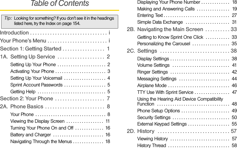 Table of ContentsIntroduction . . . . . . . . . . . . . . . . . . . . . . . . . . . . . . .  iYour Phone’s Menu . . . . . . . . . . . . . . . . . . . . . . . .  iSection 1: Getting Started . . . . . . . . . . . . . . . . .  11A. Setting Up Service  . . . . . . . . . . . . . . . . . . .  2Setting Up Your Phone  . . . . . . . . . . . . . . . . . . . . . .  2Activating Your Phone . . . . . . . . . . . . . . . . . . . . . . .  3Setting Up Your Voicemail  . . . . . . . . . . . . . . . . . . .  4Sprint Account Passwords . . . . . . . . . . . . . . . . . . .  5Getting Help  . . . . . . . . . . . . . . . . . . . . . . . . . . . . . . .  5Section 2: Your Phone  . . . . . . . . . . . . . . . . . . . .  72A. Phone Basics  . . . . . . . . . . . . . . . . . . . . . . . .  8Your Phone  . . . . . . . . . . . . . . . . . . . . . . . . . . . . . . . .  8Viewing the Display Screen  . . . . . . . . . . . . . . . . .  11Turning Your Phone On and Off  . . . . . . . . . . . . .  16Battery and Charger  . . . . . . . . . . . . . . . . . . . . . . .  16Navigating Through the Menus . . . . . . . . . . . . . .  18Displaying Your Phone Number . . . . . . . . . . . . .  18Making and Answering Calls  . . . . . . . . . . . . . . .  19Entering Text . . . . . . . . . . . . . . . . . . . . . . . . . . . . . .  27Simple Data Exchange  . . . . . . . . . . . . . . . . . . . .  312B. Navigating the Main Screen  . . . . . . . . . . 33Getting to Know Sprint One Click  . . . . . . . . . . .  33Personalizing the Carousel  . . . . . . . . . . . . . . . . .  352C. Settings   . . . . . . . . . . . . . . . . . . . . . . . . . . . . 38Display Settings . . . . . . . . . . . . . . . . . . . . . . . . . . .  38Volume Settings  . . . . . . . . . . . . . . . . . . . . . . . . . .  41Ringer Settings  . . . . . . . . . . . . . . . . . . . . . . . . . . .  42Messaging Settings  . . . . . . . . . . . . . . . . . . . . . . .  44Airplane Mode . . . . . . . . . . . . . . . . . . . . . . . . . . . .  46TTY Use With Sprint Service . . . . . . . . . . . . . . . .  47Using the Hearing Aid Device Compatibility Function  . . . . . . . . . . . . . . . . . . . . . . . . . . . . . . . . .  48Phone Setup Options . . . . . . . . . . . . . . . . . . . . . .  49Security Settings  . . . . . . . . . . . . . . . . . . . . . . . . . .  50External Keypad Settings . . . . . . . . . . . . . . . . . . .  552D. History   . . . . . . . . . . . . . . . . . . . . . . . . . . . . . 57Viewing History  . . . . . . . . . . . . . . . . . . . . . . . . . . .  57History Thread  . . . . . . . . . . . . . . . . . . . . . . . . . . . .  58Tip: Looking for something? If you don’t see it in the headings listed here, try the Index on page 154.