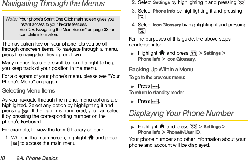 18 2A. Phone BasicsNavigating Through the MenusThe navigation key on your phone lets you scroll through onscreen items. To navigate through a menu, press the navigation key up or down. Many menus feature a scroll bar on the right to help you keep track of your position in the menu. For a diagram of your phone’s menu, please see “Your Phone’s Menu” on page i.Selecting Menu ItemsAs you navigate through the menu, menu options are highlighted. Select any option by highlighting it and pressing  . If the option is numbered, you can select it by pressing the corresponding number on the phone&apos;s keyboard.For example, to view the Icon Glossary screen:1. While in the main screen, highlight   and press  to access the main menu.2. Select Settings by highlighting it and pressing  . 3. Select Phone Info by highlighting it and pressing .4. Select Icon Glossary by highlighting it and pressing .For the purposes of this guide, the above steps condense into:ᮣHighlight  and press   &gt; Settings &gt; Phone Info &gt; Icon Glossary.Backing Up Within a MenuTo go to the previous menu: ᮣPress .To return to standby mode:ᮣPress .Displaying Your Phone NumberᮣHighlight  and press   &gt; Settings &gt; Phone Info &gt; Phone#/User ID.Your phone number and other information about your phone and account will be displayed.Note: Your phone’s Sprint One Click main screen gives you instant access to your favorite features. See “2B. Navigating the Main Screen” on page 33 for complete information.