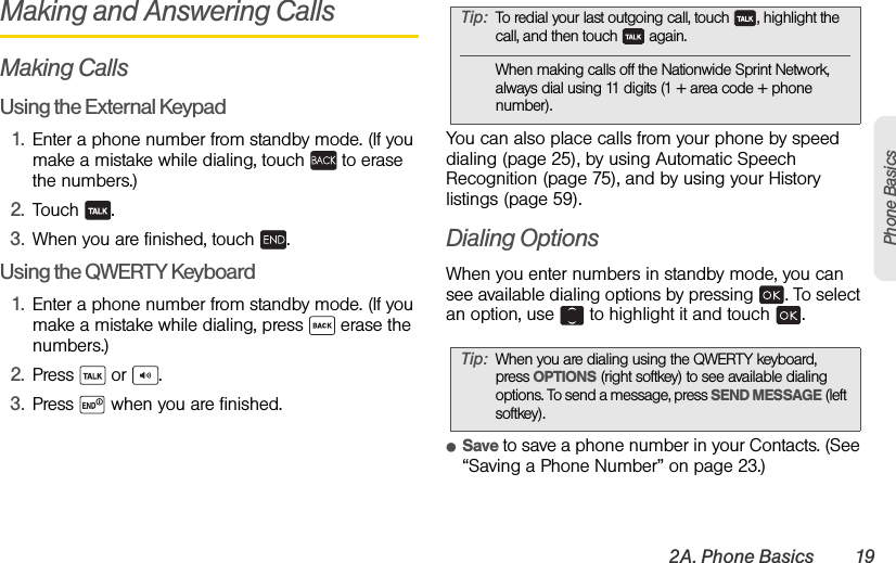 2A. Phone Basics 19Phone BasicsMaking and Answering CallsMaking CallsUsing the External Keypad1. Enter a phone number from standby mode. (If you make a mistake while dialing, touch   to erase the numbers.)2. Touch .3. When you are finished, touch  .Using the QWERTY Keyboard1. Enter a phone number from standby mode. (If you make a mistake while dialing, press   erase the numbers.)2. Press  or .3. Press   when you are finished.You can also place calls from your phone by speed dialing (page 25), by using Automatic Speech Recognition (page 75), and by using your History listings (page 59).Dialing OptionsWhen you enter numbers in standby mode, you can see available dialing options by pressing  . To select an option, use   to highlight it and touch  .ⅷSave to save a phone number in your Contacts. (See “Saving a Phone Number” on page 23.)Tip: To redial your last outgoing call, touch  , highlight the call, and then touch   again.When making calls off the Nationwide Sprint Network, always dial using 11 digits (1 + area code + phone number).Tip: When you are dialing using the QWERTY keyboard, press OPTIONS (right softkey) to see available dialing options. To send a message, press SEND MESSAGE (left softkey). 
