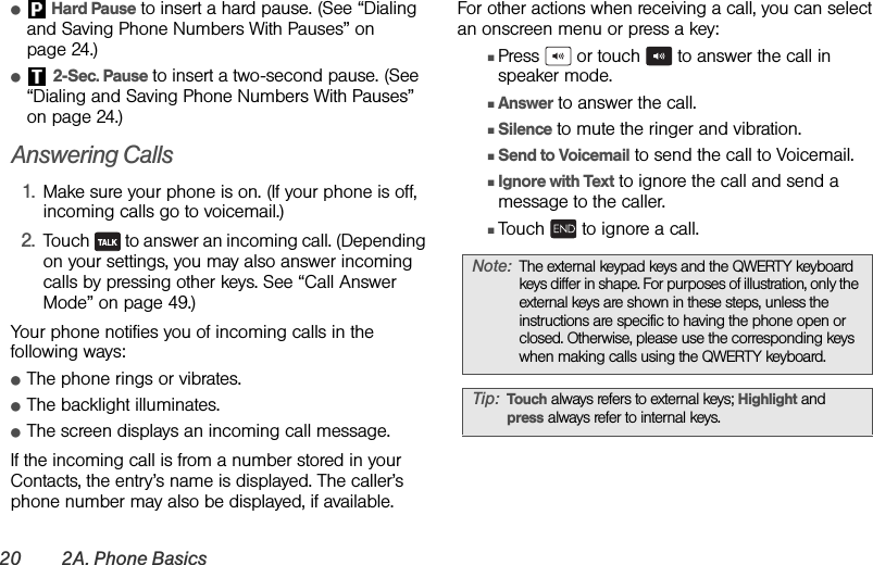 20 2A. Phone Basicsⅷ Hard Pause to insert a hard pause. (See “Dialing and Saving Phone Numbers With Pauses” on page 24.)ⅷ 2-Sec. Pause to insert a two-second pause. (See “Dialing and Saving Phone Numbers With Pauses” on page 24.)Answering Calls1. Make sure your phone is on. (If your phone is off, incoming calls go to voicemail.)2. Touch   to answer an incoming call. (Depending on your settings, you may also answer incoming calls by pressing other keys. See “Call Answer Mode” on page 49.)Your phone notifies you of incoming calls in the following ways:ⅷThe phone rings or vibrates.ⅷThe backlight illuminates.ⅷThe screen displays an incoming call message.If the incoming call is from a number stored in your Contacts, the entry’s name is displayed. The caller’s phone number may also be displayed, if available.For other actions when receiving a call, you can select an onscreen menu or press a key:ⅢPress   or touch   to answer the call in speaker mode.ⅢAnswer to answer the call.ⅢSilence to mute the ringer and vibration.ⅢSend to Voicemail to send the call to Voicemail.ⅢIgnore with Text to ignore the call and send a message to the caller.ⅢTouch   to ignore a call.Note: The external keypad keys and the QWERTY keyboard keys differ in shape. For purposes of illustration, only the external keys are shown in these steps, unless the instructions are specific to having the phone open or closed. Otherwise, please use the corresponding keys when making calls using the QWERTY keyboard.Tip: Touch always refers to external keys; Highlight and press always refer to internal keys.