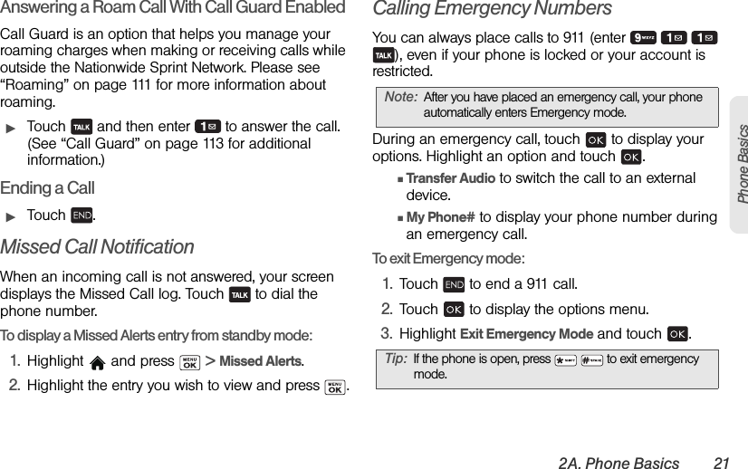 2A. Phone Basics 21Phone BasicsAnswering a Roam Call With Call Guard EnabledCall Guard is an option that helps you manage your roaming charges when making or receiving calls while outside the Nationwide Sprint Network. Please see “Roaming” on page 111 for more information about roaming.ᮣTouch   and then enter   to answer the call. (See “Call Guard” on page 113 for additional information.)Ending a CallᮣTouch .Missed Call NotificationWhen an incoming call is not answered, your screen displays the Missed Call log. Touch   to dial the phone number.To display a Missed Alerts entry from standby mode:1. Highlight  and press   &gt; Missed Alerts.2. Highlight the entry you wish to view and press  .Calling Emergency NumbersYou can always place calls to 911 (enter       ), even if your phone is locked or your account is restricted.During an emergency call, touch   to display your options. Highlight an option and touch  .ⅢTransfer Audio to switch the call to an external device.ⅢMy Phone# to display your phone number during an emergency call.To exit Emergency mode:1. Touch   to end a 911 call.2. Touch   to display the options menu.3. Highlight Exit Emergency Mode and touch  .Note: After you have placed an emergency call, your phone automatically enters Emergency mode.Tip: If the phone is open, press     to exit emergency mode.