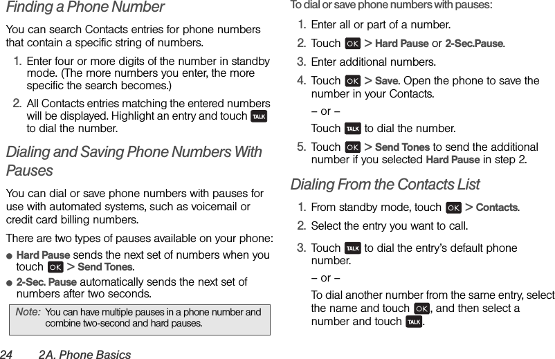 24 2A. Phone BasicsFinding a Phone NumberYou can search Contacts entries for phone numbers that contain a specific string of numbers.1. Enter four or more digits of the number in standby mode. (The more numbers you enter, the more specific the search becomes.)2. All Contacts entries matching the entered numbers will be displayed. Highlight an entry and touch    to dial the number.Dialing and Saving Phone Numbers With PausesYou can dial or save phone numbers with pauses for use with automated systems, such as voicemail or credit card billing numbers. There are two types of pauses available on your phone:ⅷHard Pause sends the next set of numbers when you touch  &gt; Send Tones.ⅷ2-Sec. Pause automatically sends the next set of numbers after two seconds.To dial or save phone numbers with pauses:1. Enter all or part of a number.2. Touch  &gt; Hard Pause or 2-Sec.Pause.3. Enter additional numbers.4. Touch  &gt; Save. Open the phone to save the number in your Contacts.– or –Touch   to dial the number.5. Touch  &gt; Send Tones to send the additional number if you selected Hard Pause in step 2.Dialing From the Contacts List1. From standby mode, touch   &gt; Contacts.2. Select the entry you want to call.3. Touch   to dial the entry’s default phone number.– or –To dial another number from the same entry, select the name and touch  , and then select a number and touch  .Note: You can have multiple pauses in a phone number and combine two-second and hard pauses.
