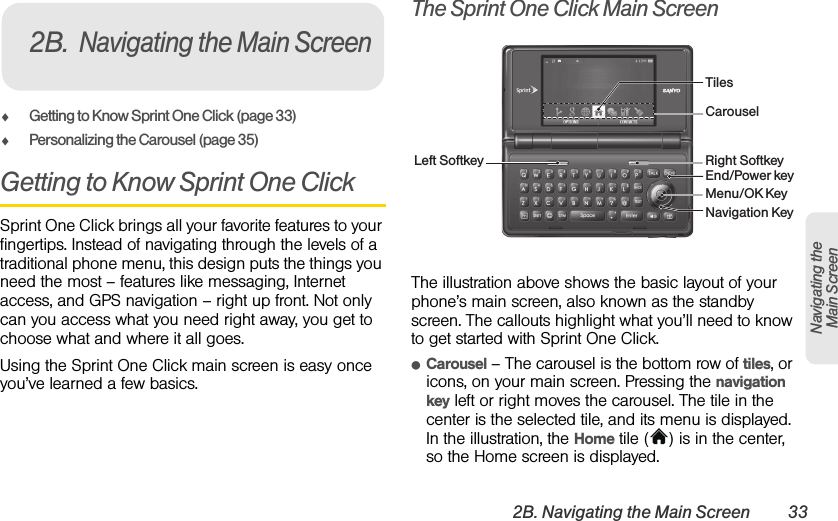 2B. Navigating the Main Screen 33Navigating the Main ScreenࡗGetting to Know Sprint One Click (page 33)ࡗPersonalizing the Carousel (page 35)Getting to Know Sprint One ClickSprint One Click brings all your favorite features to your fingertips. Instead of navigating through the levels of a traditional phone menu, this design puts the things you need the most – features like messaging, Internet access, and GPS navigation – right up front. Not only can you access what you need right away, you get to choose what and where it all goes. Using the Sprint One Click main screen is easy once you’ve learned a few basics.The Sprint One Click Main ScreenThe illustration above shows the basic layout of your phone’s main screen, also known as the standby screen. The callouts highlight what you’ll need to know to get started with Sprint One Click.ⅷCarousel – The carousel is the bottom row of tiles, or icons, on your main screen. Pressing the navigation key left or right moves the carousel. The tile in the center is the selected tile, and its menu is displayed. In the illustration, the Home tile ( ) is in the center, so the Home screen is displayed.2B.Navigating the Main ScreenLeft Softkey Right SoftkeyTilesNavigation KeyCarouselMenu/OK KeyEnd/Power key
