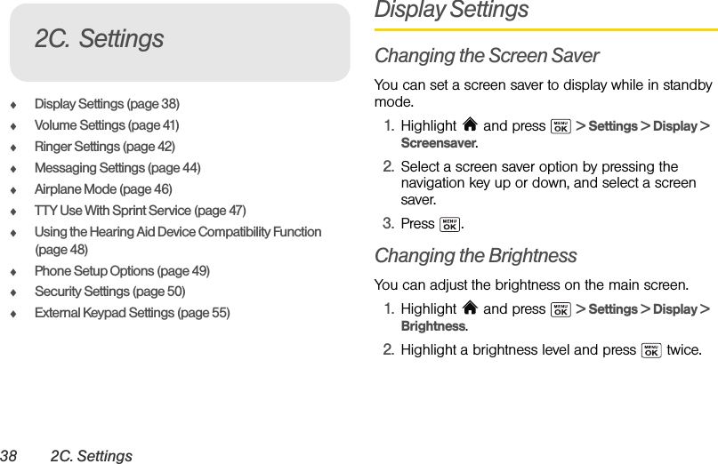 38 2C. SettingsࡗDisplay Settings (page 38)ࡗVolume Settings (page 41)ࡗRinger Settings (page 42)ࡗMessaging Settings (page 44)ࡗAirplane Mode (page 46)ࡗTTY Use With Sprint Service (page 47)ࡗUsing the Hearing Aid Device Compatibility Function (page 48)ࡗPhone Setup Options (page 49)ࡗSecurity Settings (page 50)ࡗExternal Keypad Settings (page 55)Display SettingsChanging the Screen SaverYou can set a screen saver to display while in standby mode.1. Highlight  and press   &gt; Settings &gt; Display &gt; Screensaver.2. Select a screen saver option by pressing the navigation key up or down, and select a screen saver.3. Press .Changing the BrightnessYou can adjust the brightness on the main screen.1. Highlight  and press   &gt; Settings &gt; Display &gt; Brightness.2. Highlight a brightness level and press   twice.2C. Settings