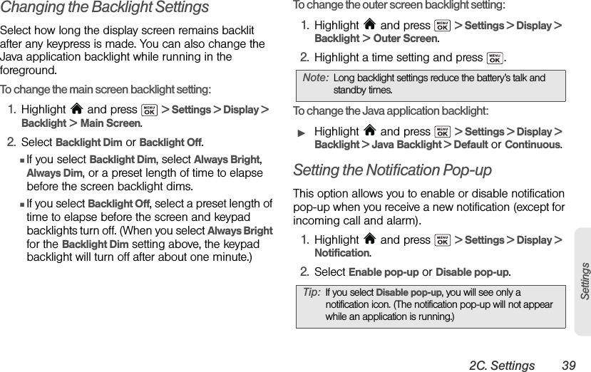2C. Settings 39SettingsChanging the Backlight SettingsSelect how long the display screen remains backlit after any keypress is made. You can also change the Java application backlight while running in the foreground.To change the main screen backlight setting:1. Highlight   and press   &gt; Settings &gt; Display &gt;  Backlight &gt; Main Screen.2. Select Backlight Dim or Backlight Off.ⅢIf you select Backlight Dim, select Always Bright, Always Dim, or a preset length of time to elapse before the screen backlight dims.ⅢIf you select Backlight Off, select a preset length of time to elapse before the screen and keypad backlights turn off. (When you select Always Bright for the Backlight Dim setting above, the keypad backlight will turn off after about one minute.)To change the outer screen backlight setting:1. Highlight   and press   &gt; Settings &gt; Display &gt;  Backlight &gt; Outer Screen.2. Highlight a time setting and press  .To change the Java application backlight:ᮣHighlight   and press   &gt; Settings &gt; Display &gt; Backlight &gt; Java Backlight &gt; Default or Continuous.Setting the Notification Pop-upThis option allows you to enable or disable notification pop-up when you receive a new notification (except for incoming call and alarm). 1. Highlight   and press   &gt; Settings &gt; Display &gt; Notification.2. Select Enable pop-up or Disable pop-up.Note: Long backlight settings reduce the battery’s talk and standby times.Tip: If you select Disable pop-up, you will see only a notification icon. (The notification pop-up will not appear while an application is running.)