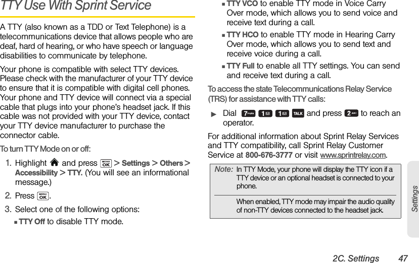 2C. Settings 47SettingsTTY Use With Sprint Service A TTY (also known as a TDD or Text Telephone) is a telecommunications device that allows people who are deaf, hard of hearing, or who have speech or language disabilities to communicate by telephone.Your phone is compatible with select TTY devices. Please check with the manufacturer of your TTY device to ensure that it is compatible with digital cell phones. Your phone and TTY device will connect via a special cable that plugs into your phone’s headset jack. If this cable was not provided with your TTY device, contact your TTY device manufacturer to purchase the connector cable.To turn TTY Mode on or off:1. Highlight  and press   &gt; Settings &gt; Others &gt; Accessibility &gt; TTY. (You will see an informational message.)2. Press .3. Select one of the following options: ⅢTTY Off to disable TTY mode.ⅢTTY VCO to enable TTY mode in Voice Carry Over mode, which allows you to send voice and receive text during a call.ⅢTTY HCO to enable TTY mode in Hearing Carry Over mode, which allows you to send text and receive voice during a call.ⅢTTY Full to enable all TTY settings. You can send and receive text during a call.To access the state Telecommunications Relay Service (TRS) for assistance with TTY calls:ᮣDial          and press   to reach an operator.For additional information about Sprint Relay Services and TTY compatibility, call Sprint Relay Customer Service at 800-676-3777 or visit www.sprintrelay.com.Note: In TTY Mode, your phone will display the TTY icon if a TTY device or an optional headset is connected to your phone.When enabled, TTY mode may impair the audio quality of non-TTY devices connected to the headset jack.