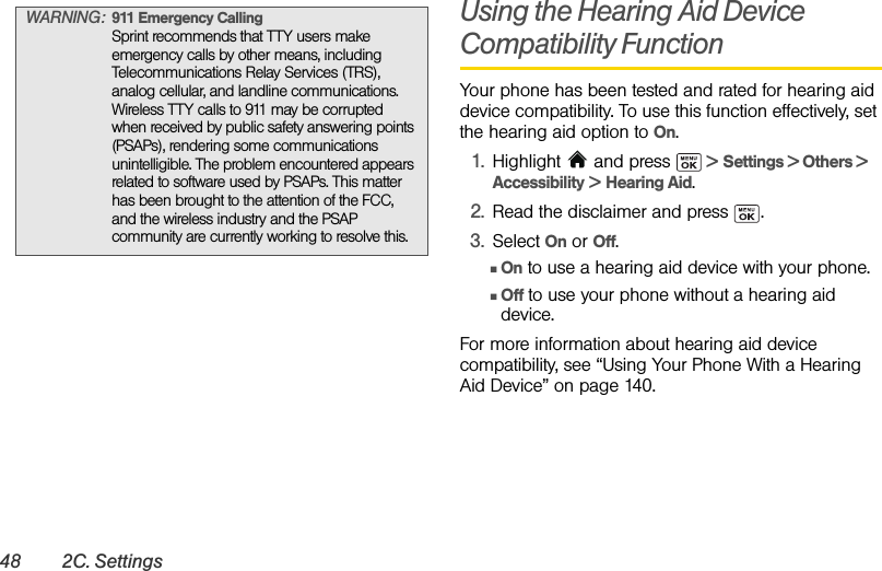 48 2C. SettingsUsing the Hearing Aid Device Compatibility FunctionYour phone has been tested and rated for hearing aid device compatibility. To use this function effectively, set the hearing aid option to On.1. Highlight  and press   &gt; Settings &gt; Others &gt; Accessibility &gt; Hearing Aid.2. Read the disclaimer and press  .3. Select On or Off.ⅢOn to use a hearing aid device with your phone.ⅢOff to use your phone without a hearing aid device.For more information about hearing aid device compatibility, see “Using Your Phone With a Hearing Aid Device” on page 140.WARNING: 911 Emergency CallingSprint recommends that TTY users make emergency calls by other means, including Telecommunications Relay Services (TRS), analog cellular, and landline communications. Wireless TTY calls to 911 may be corrupted when received by public safety answering points (PSAPs), rendering some communications unintelligible. The problem encountered appears related to software used by PSAPs. This matter has been brought to the attention of the FCC, and the wireless industry and the PSAP community are currently working to resolve this.