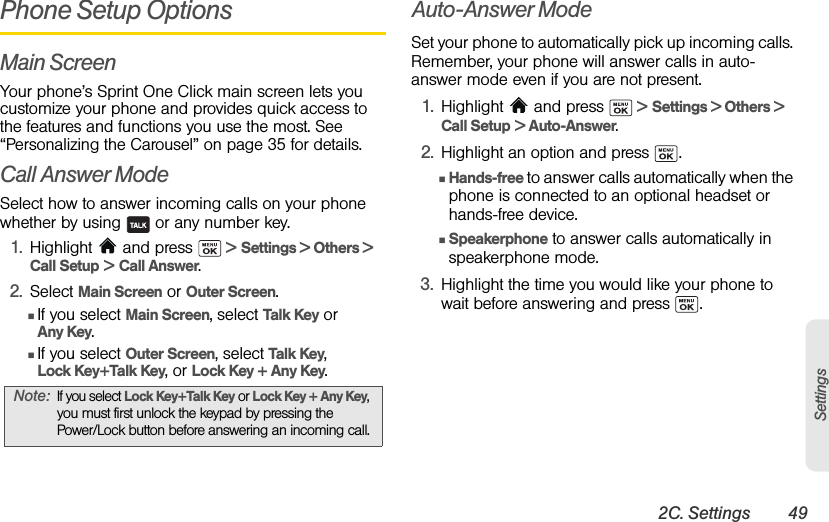 2C. Settings 49SettingsPhone Setup OptionsMain ScreenYour phone’s Sprint One Click main screen lets you customize your phone and provides quick access to the features and functions you use the most. See “Personalizing the Carousel” on page 35 for details.Call Answer ModeSelect how to answer incoming calls on your phone whether by using   or any number key.1. Highlight  and press   &gt; Settings &gt; Others &gt;  Call Setup &gt; Call Answer.2. Select Main Screen or Outer Screen.ⅢIf you select Main Screen, select Talk Key or Any Key.ⅢIf you select Outer Screen, select Talk Key, Lock Key+Talk Key, or Lock Key + Any Key.Auto-Answer ModeSet your phone to automatically pick up incoming calls. Remember, your phone will answer calls in auto-answer mode even if you are not present.1. Highlight   and press   &gt; Settings &gt; Others &gt;  Call Setup &gt; Auto-Answer.2. Highlight an option and press  .ⅢHands-free to answer calls automatically when the phone is connected to an optional headset or hands-free device.ⅢSpeakerphone to answer calls automatically in speakerphone mode.3. Highlight the time you would like your phone to wait before answering and press  .Note:If you select Lock Key+Talk Key or Lock Key + Any Key, you must first unlock the keypad by pressing the Power/Lock button before answering an incoming call.
