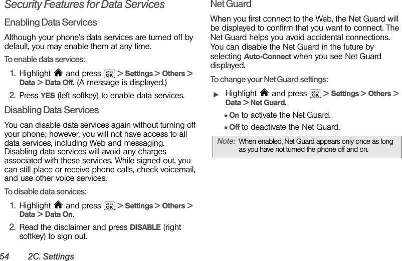 54 2C. SettingsSecurity Features for Data ServicesEnabling Data ServicesAlthough your phone’s data services are turned off by default, you may enable them at any time.To enable data services:1. Highlight   and press   &gt; Settings &gt; Others &gt; Data &gt; Data Off. (A message is displayed.)2. Press YES (left softkey) to enable data services.Disabling Data ServicesYou can disable data services again without turning off your phone; however, you will not have access to all data services, including Web and messaging. Disabling data services will avoid any charges associated with these services. While signed out, you can still place or receive phone calls, check voicemail, and use other voice services.To disable data services: 1. Highlight   and press   &gt; Settings &gt; Others &gt; Data &gt; Data On. 2. Read the disclaimer and press DISABLE (right softkey) to sign out.Net GuardWhen you first connect to the Web, the Net Guard will be displayed to confirm that you want to connect. The Net Guard helps you avoid accidental connections. You can disable the Net Guard in the future by selecting Auto-Connect when you see Net Guard displayed.To change your Net Guard settings:ᮣHighlight  and press   &gt; Settings &gt; Others &gt; Data &gt; Net Guard.ⅢOn to activate the Net Guard.ⅢOff to deactivate the Net Guard.Note: When enabled, Net Guard appears only once as long as you have not turned the phone off and on.