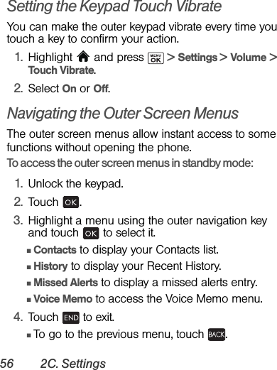 56 2C. SettingsSetting the Keypad Touch VibrateYou can make the outer keypad vibrate every time you touch a key to confirm your action.1. Highlight   and press   &gt; Settings &gt; Volume &gt; Touch Vibrate.2. Select On or Off.Navigating the Outer Screen MenusThe outer screen menus allow instant access to some functions without opening the phone.To access the outer screen menus in standby mode:1. Unlock the keypad.2. Touch .3. Highlight a menu using the outer navigation key and touch   to select it.ⅢContacts to display your Contacts list.ⅢHistory to display your Recent History.ⅢMissed Alerts to display a missed alerts entry.ⅢVoice Memo to access the Voice Memo menu.4. Touch   to exit. ⅢTo go to the previous menu, touch  .