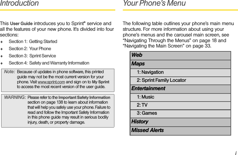 iIntroductionThis User Guide introduces you to Sprint® service and all the features of your new phone. It’s divided into four sections:ࡗSection 1:  Getting StartedࡗSection 2:  Your PhoneࡗSection 3:  Sprint ServiceࡗSection 4:  Safety and Warranty InformationYour Phone’s MenuThe following table outlines your phone’s main menu structure. For more information about using your phone’s menus and the carousel main screen, see  “Navigating Through the Menus” on page 18 and “Navigating the Main Screen” on page 33.Note: Because of updates in phone software, this printed guide may not be the most current version for your phone. Visit www.sprint.com and sign on to My Sprint to access the most recent version of the user guide. WARNING: Please refer to the Important Safety Information section on page 138 to learn about information that will help you safely use your phone. Failure to read and follow the Important Safety Information in this phone guide may result in serious bodily injury, death, or property damage.WebMaps1: Navigation2: Sprint Family LocatorEntertainment1: Music2: TV3: GamesHistoryMissed Alerts