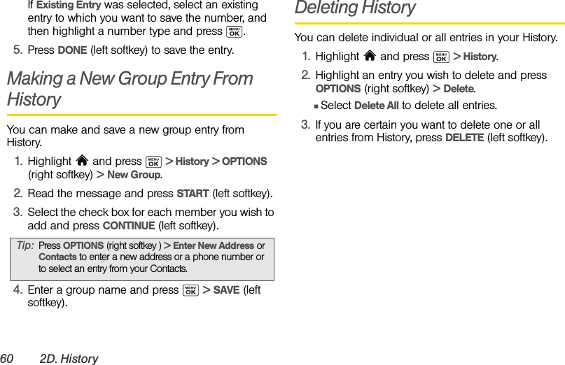 60 2D. HistoryIf Existing Entry was selected, select an existing entry to which you want to save the number, and then highlight a number type and press  .5. Press DONE (left softkey) to save the entry.Making a New Group Entry From HistoryYou can make and save a new group entry from History.1. Highlight   and press   &gt; History &gt; OPTIONS (right softkey) &gt; New Group.2. Read the message and press START (left softkey).3. Select the check box for each member you wish to add and press CONTINUE (left softkey).4. Enter a group name and press   &gt; SAVE (left softkey).Deleting HistoryYou can delete individual or all entries in your History.1. Highlight  and press   &gt; History.2. Highlight an entry you wish to delete and press OPTIONS (right softkey) &gt; Delete.ⅢSelect Delete All to delete all entries.3. If you are certain you want to delete one or all entries from History, press DELETE (left softkey).Tip: Press OPTIONS (right softkey ) &gt; Enter New Address or Contacts to enter a new address or a phone number or to select an entry from your Contacts.