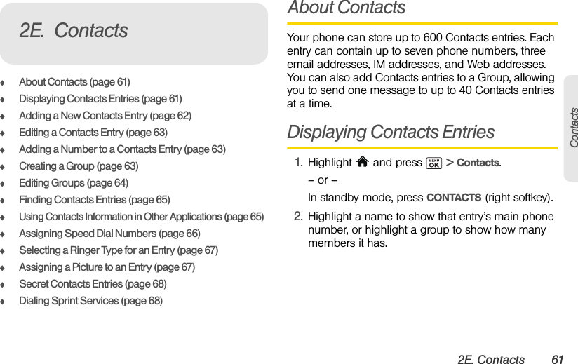 2E. Contacts 61ContactsࡗAbout Contacts (page 61)ࡗDisplaying Contacts Entries (page 61)ࡗAdding a New Contacts Entry (page 62)ࡗEditing a Contacts Entry (page 63)ࡗAdding a Number to a Contacts Entry (page 63)ࡗCreating a Group (page 63)ࡗEditing Groups (page 64)ࡗFinding Contacts Entries (page 65)ࡗUsing Contacts Information in Other Applications (page 65)ࡗAssigning Speed Dial Numbers (page 66)ࡗSelecting a Ringer Type for an Entry (page 67)ࡗAssigning a Picture to an Entry (page 67)ࡗSecret Contacts Entries (page 68)ࡗDialing Sprint Services (page 68)About ContactsYour phone can store up to 600 Contacts entries. Each entry can contain up to seven phone numbers, three email addresses, IM addresses, and Web addresses. You can also add Contacts entries to a Group, allowing you to send one message to up to 40 Contacts entries at a time.Displaying Contacts Entries1. Highlight   and press   &gt; Contacts.– or –In standby mode, press CONTACTS (right softkey).2. Highlight a name to show that entry’s main phone number, or highlight a group to show how many members it has.2E. Contacts